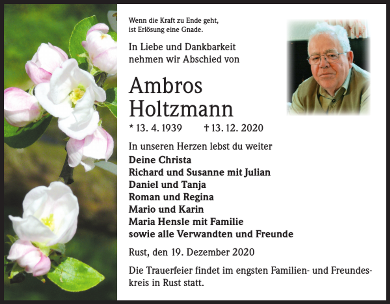 <p>Wenn die Kraft zu Ende geht,<br />ist Erlösung eine Gnade.</p><p>In Liebe und Dankbarkeit<br />nehmen wir Abschied von</p><p>Ambros<br />Holtzmann</p><p>* 13. 4. 1939 † 13. 12. 2020<br />In unseren Herzen lebst du weiter<br />Deine Christa<br />Richard und Susanne mit Julian<br />Daniel und Tanja<br />Roman und Regina<br />Mario und Karin<br />Maria Hensle mit Familie<br />sowie alle Verwandten und Freunde<br />Rust, den 19. Dezember 2020<br />Die Trauerfeier findet im engsten Familien- und Freundeskreis in Rust statt.</p>