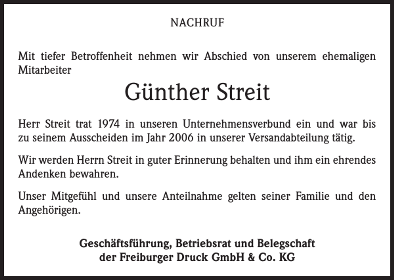 <p>NACHRUF<br />Mit tiefer Betroffenheit nehmen wir Abschied von unserem ehemaligen<br />­Mitarbeiter</p><p>Günther Streit<br />Herr Streit trat 1974 in unseren Unternehmensverbund ein und war bis<br />zu seinem Ausscheiden im Jahr 2006 in unserer Versandabteilung tätig.<br />Wir werden Herrn Streit in guter Erinnerung behalten und ihm ein ­ehrendes<br />Andenken bewahren.<br />Unser Mitgefühl und unsere Anteilnahme gelten seiner Familie und den<br />Angehörigen.<br />Geschäftsführung, Betriebsrat und Belegschaft<br />der Freiburger Druck GmbH &amp; Co. KG</p>