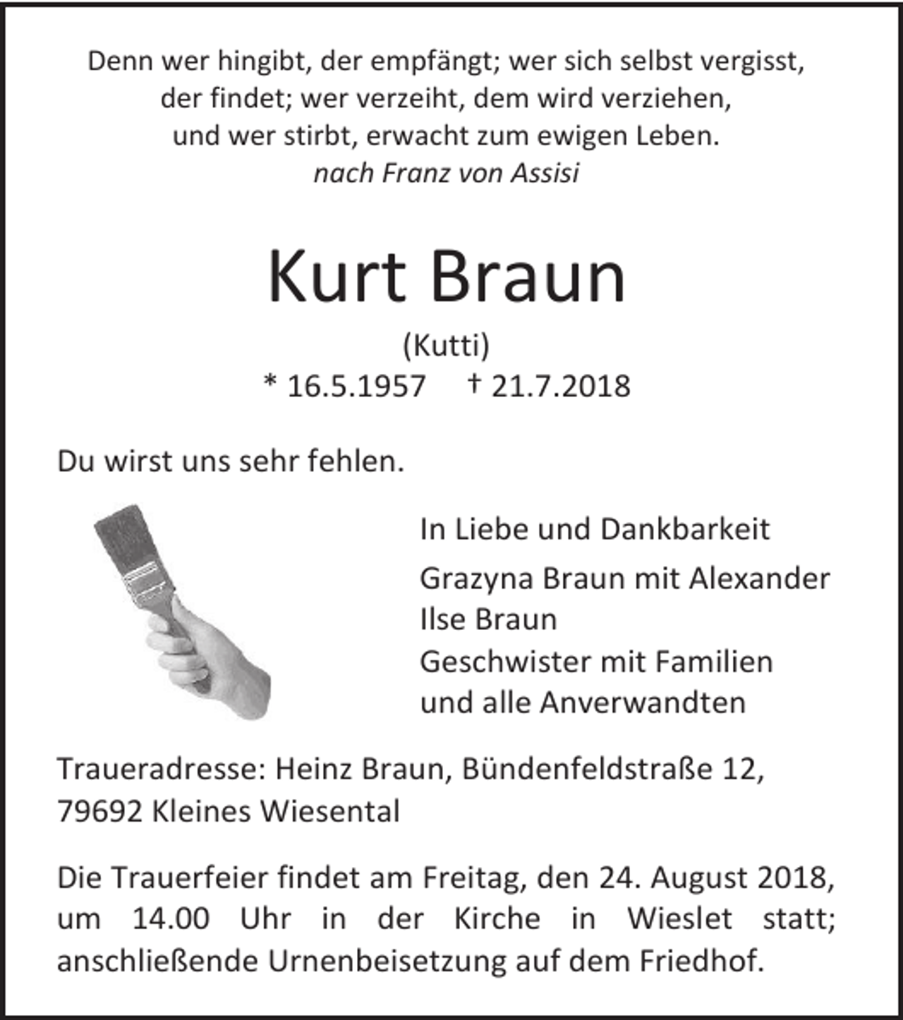 <p>Denn wer hingibt, der empfängt; wer sich selbst vergisst,<br />der findet; wer verzeiht, dem wird verziehen,<br />und wer stirbt, erwacht zum ewigen Leben.<br />nach Franz von Assisi</p><p>Kurt Braun<br />(Kutti)<br />* 16.5.1957 † 21.7.2018<br />Du wirst uns sehr fehlen.<br />In Liebe und Dankbarkeit<br />Grazyna Braun mit Alexander<br />Ilse Braun<br />Geschwister mit Familien<br />und alle Anverwandten<br />Traueradresse: Heinz Braun, Bündenfeldstraße 12,<br />79692 Kleines Wiesental<br />Die Trauerfeier findet am Freitag, den 24. August 2018,<br />um 14.00 Uhr in der Kirche in Wieslet statt;<br />anschließende Urnenbeisetzung auf dem Friedhof.</p>