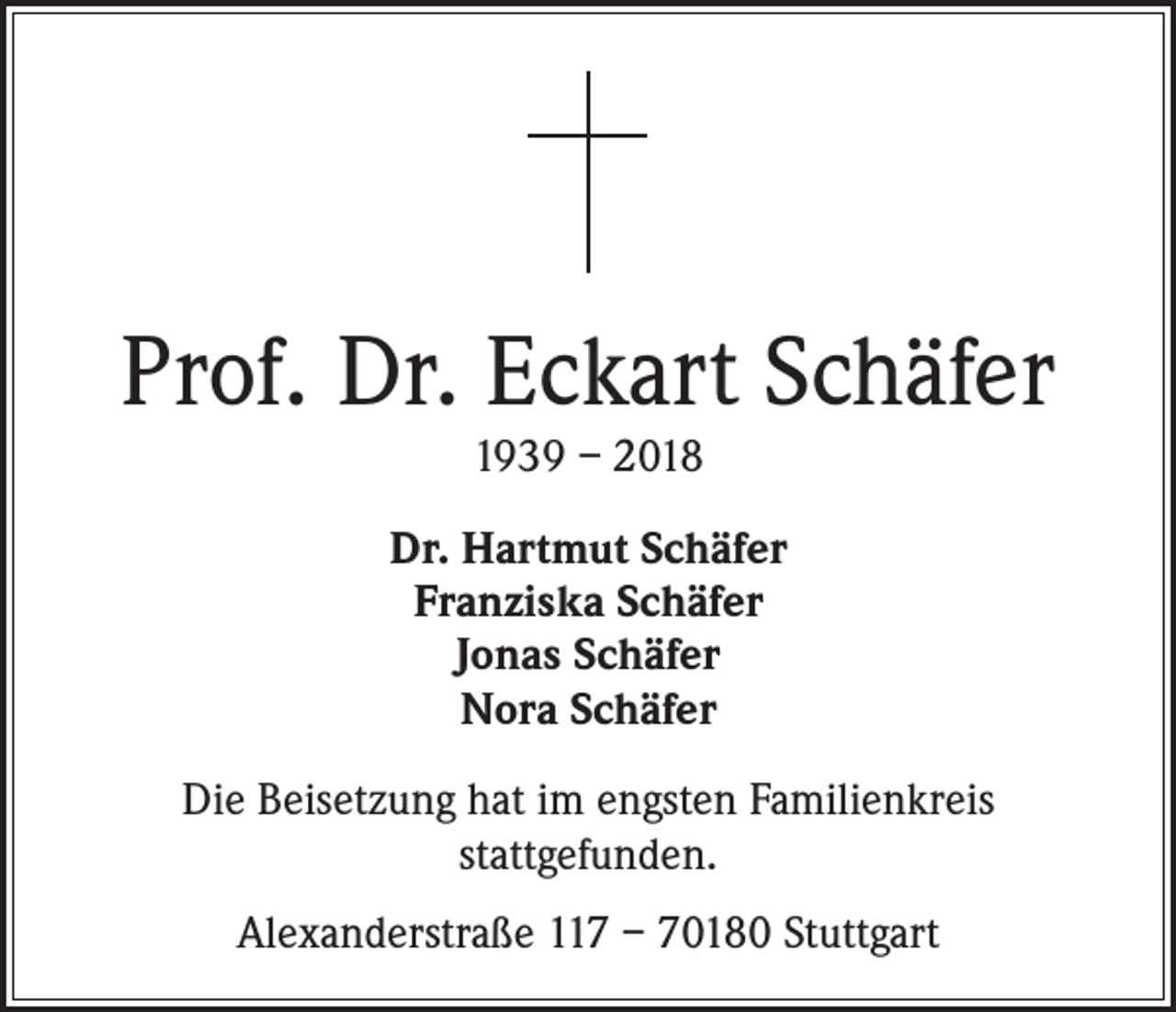 <p>Prof. Dr. Eckart Schäfer<br />1939 – 2018</p><p>Dr. Hartmut Schäfer<br />Franziska Schäfer<br />Jonas Schäfer<br />Nora Schäfer<br />Die Beisetzung hat im engsten Familienkreis<br />stattgefunden.<br />Alexanderstraße 117 – 70180 Stuttgart</p>