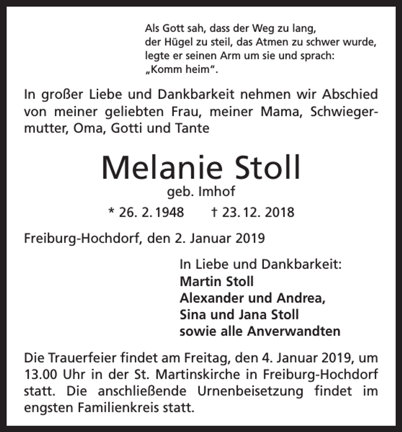 <p>Als Gott sah, dass der Weg zu lang,<br />der Hügel zu steil, das Atmen zu schwer wurde,<br />legte er seinen Arm um sie und sprach:<br />„Komm heim“.</p><p>In großer Liebe und Dankbarkeit nehmen wir Abschied<br />von meiner geliebten Frau, meiner Mama, Schwiegermutter, Oma, Gotti und Tante</p><p>Melanie Stoll<br />geb. Imhof<br />* 26. 2. 1948 † 23. 12. 2018</p><p>Freiburg-Hochdorf, den 2. Januar 2019<br />In Liebe und Dankbarkeit:<br />Martin Stoll<br />Alexander und Andrea,<br />Sina und Jana Stoll<br />sowie alle Anverwandten<br />Die Trauerfeier findet am Freitag, den 4. Januar 2019, um<br />13.00 Uhr in der St. Martinskirche in Freiburg-Hochdorf<br />statt. Die anschließende Urnenbeisetzung findet im<br />­engsten Familienkreis statt.</p>