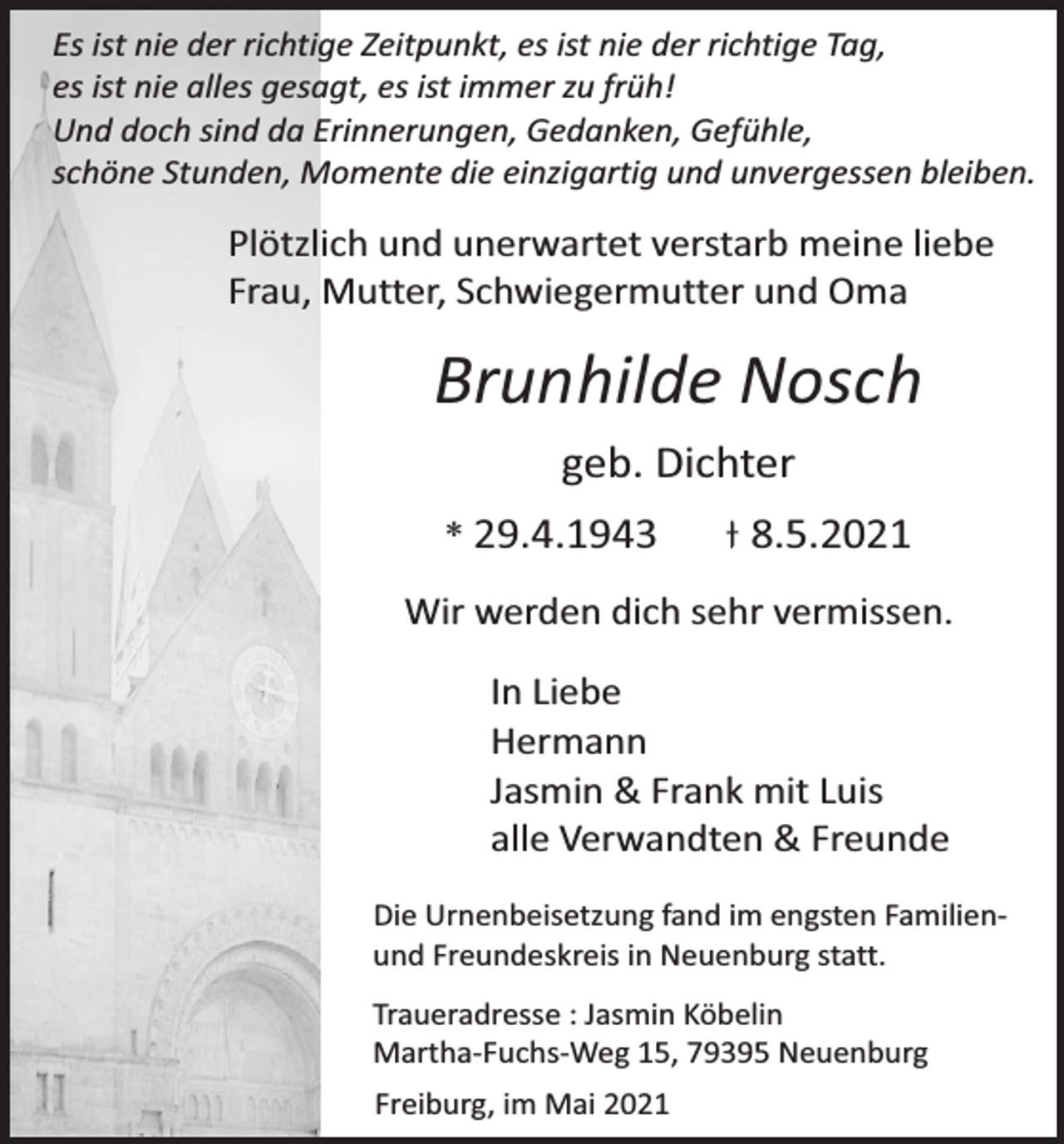 <p>Es ist nie der richtige Zeitpunkt, es ist nie der richtige Tag,<br />es ist nie alles gesagt, es ist immer zu früh!<br />Und doch sind da Erinnerungen, Gedanken, Gefühle,<br />schöne Stunden, Momente die einzigartig und unvergessen bleiben.</p><p>Plötzlich und unerwartet verstarb meine liebe<br />Frau, Mutter, Schwiegermutter und Oma</p><p>Brunhilde Nosch<br />geb. Dichter<br />* 29.4.1943</p><p>8.5.2021</p><p>Wir werden dich sehr vermissen.</p><p>In Liebe<br />Hermann<br />Jasmin &amp; Frank mit Luis<br />alle Verwandten &amp; Freunde<br />Die Urnenbeisetzung fand im engsten Familienund Freundeskreis in Neuenburg statt.<br />Traueradresse : Jasmin Köbelin<br />Martha-Fuchs-Weg 15, 79395 Neuenburg<br />Freiburg, im Mai 2021</p>