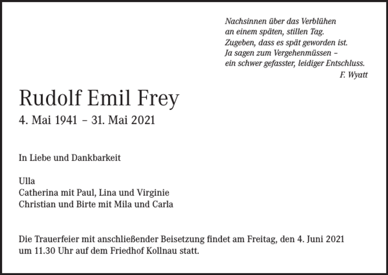 <p>Nachsinnen über das Verblühen<br />an einem späten, stillen Tag.<br />Zugeben, dass es spät geworden ist.<br />Ja sagen zum Vergehenmüssen –<br />ein schwer gefasster, leidiger Entschluss.</p><p>F. Wyatt</p><p>Rudolf Emil Frey<br />4. Mai 1941 – 31. Mai 2021<br />In Liebe und Dankbarkeit<br />Ulla<br />Catherina mit Paul, Lina und Virginie<br />Christian und Birte mit Mila und Carla<br />Die Trauerfeier mit anschließender Beisetzung findet am Freitag, den 4. Juni 2021<br />um 11.30 Uhr auf dem Friedhof Kollnau statt.</p>