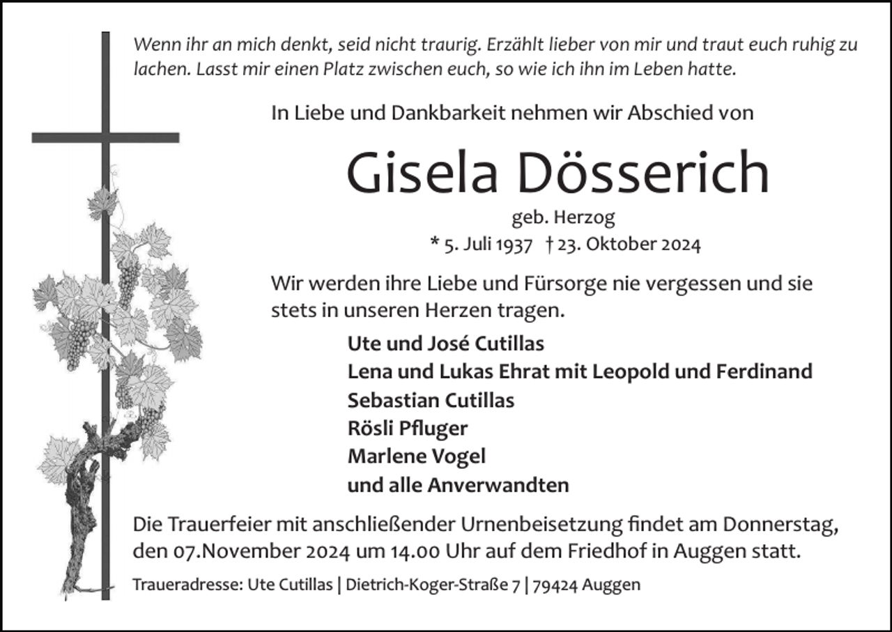 <p>Wenn ihr an mich denkt, seid nicht traurig. Erzählt lieber von mir und traut euch ruhig zu<br />lachen. Lasst mir einen Platz zwischen euch, so wie ich ihn im Leben hatte.</p><p>In Liebe und Dankbarkeit nehmen wir Abschied von</p><p>Gisela Dösserich<br />geb. Herzog<br />* 5. Juli 1937 † 23. Oktober 2024</p><p>Wir werden ihre Liebe und Fürsorge nie vergessen und sie<br />stets in unseren Herzen tragen.<br />Ute und José Cutillas<br />Lena und Lukas Ehrat mit Leopold und Ferdinand<br />Sebastian Cutillas<br />Rösli Pﬂuger<br />Marlene Vogel<br />und alle Anverwandten<br />Die Trauerfeier mit anschließender Urnenbeisetzung ﬁndet am Donnerstag,<br />den 07.November 2024 um 14.00 Uhr auf dem Friedhof in Auggen statt.<br />Traueradresse: Ute Cutillas | Dietrich­Koger­Straße 7 | 79424 Auggen</p>