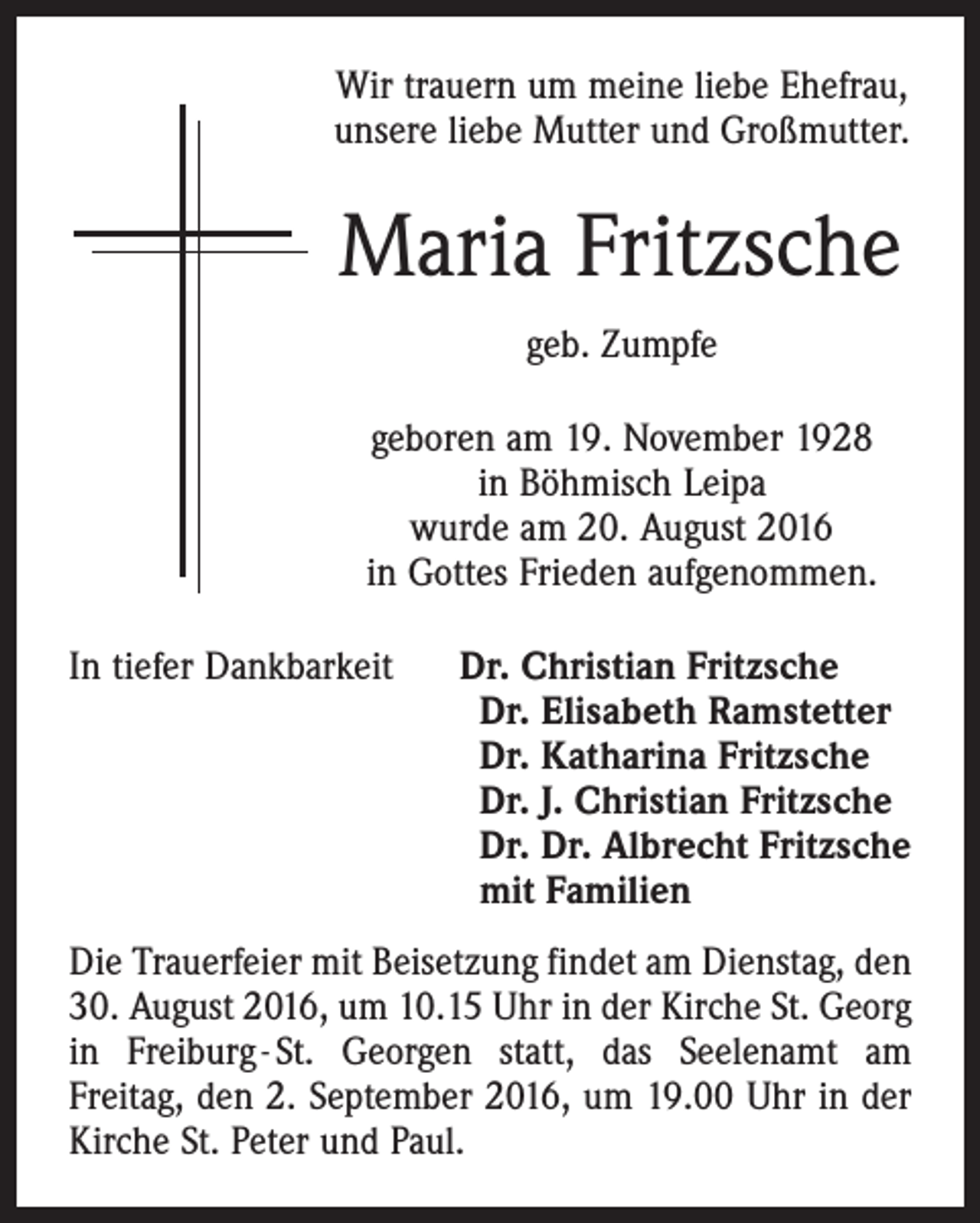 <p>Wir trauern um meine liebe Ehefrau,<br />unsere liebe Mutter und Großmutter.</p><p>Maria Fritzsche<br />geb. Zumpfe<br />geboren am 19. November 1928<br />in Böhmisch Leipa<br />wurde am 20. August 2016<br />in Gottes Frieden aufgenommen.<br />In tiefer Dankbarkeit Dr. Christian Fritzsche<br />Dr. Elisabeth Ramstetter<br />Dr. Katharina Fritzsche<br />Dr. J. Christian Fritzsche<br />Dr. Dr. Albrecht Fritzsche<br />mit Familien<br />Die Trauerfeier mit Beisetzung findet am Dienstag, den<br />30. August 2016, um 10.15 Uhr in der Kirche St. Georg<br />in Freiburg - St. Georgen statt, das Seelenamt am<br />­Freitag, den 2. September 2016, um 19.00 Uhr in der<br />Kirche St. Peter und Paul.</p>