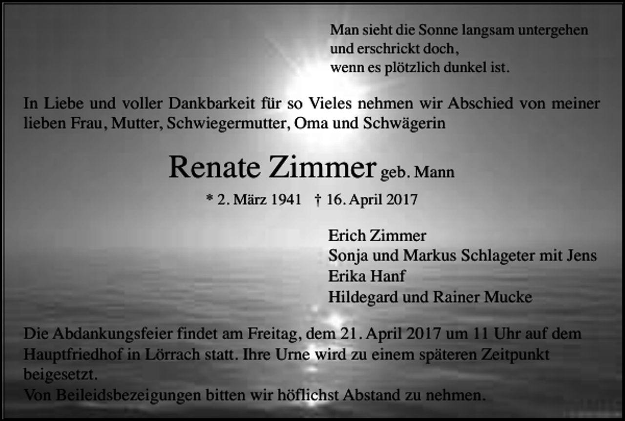 <p>Man sieht die Sonne langsam untergehen<br />und erschrickt doch,<br />wenn es plötzlich dunkel ist.</p><p>In Liebe und voller Dankbarkeit für so Vieles nehmen wir Abschied von meiner<br />lieben Frau, Mutter, Schwiegermutter, Oma und Schwägerin</p><p>Renate Zimmer geb. Mann<br />* 2. März 1941 † 16. April 2017</p><p>Erich Zimmer<br />Sonja und Markus Schlageter mit Jens<br />Erika Hanf<br />Hildegard und Rainer Mucke<br />Die Abdankungsfeier findet am Freitag, dem 21. April 2017 um 11 Uhr auf dem<br />Hauptfriedhof in Lörrach statt. Ihre Urne wird zu einem späteren Zeitpunkt<br />beigesetzt.<br />Von Beileidsbezeigungen bitten wir höflichst Abstand zu nehmen.</p>