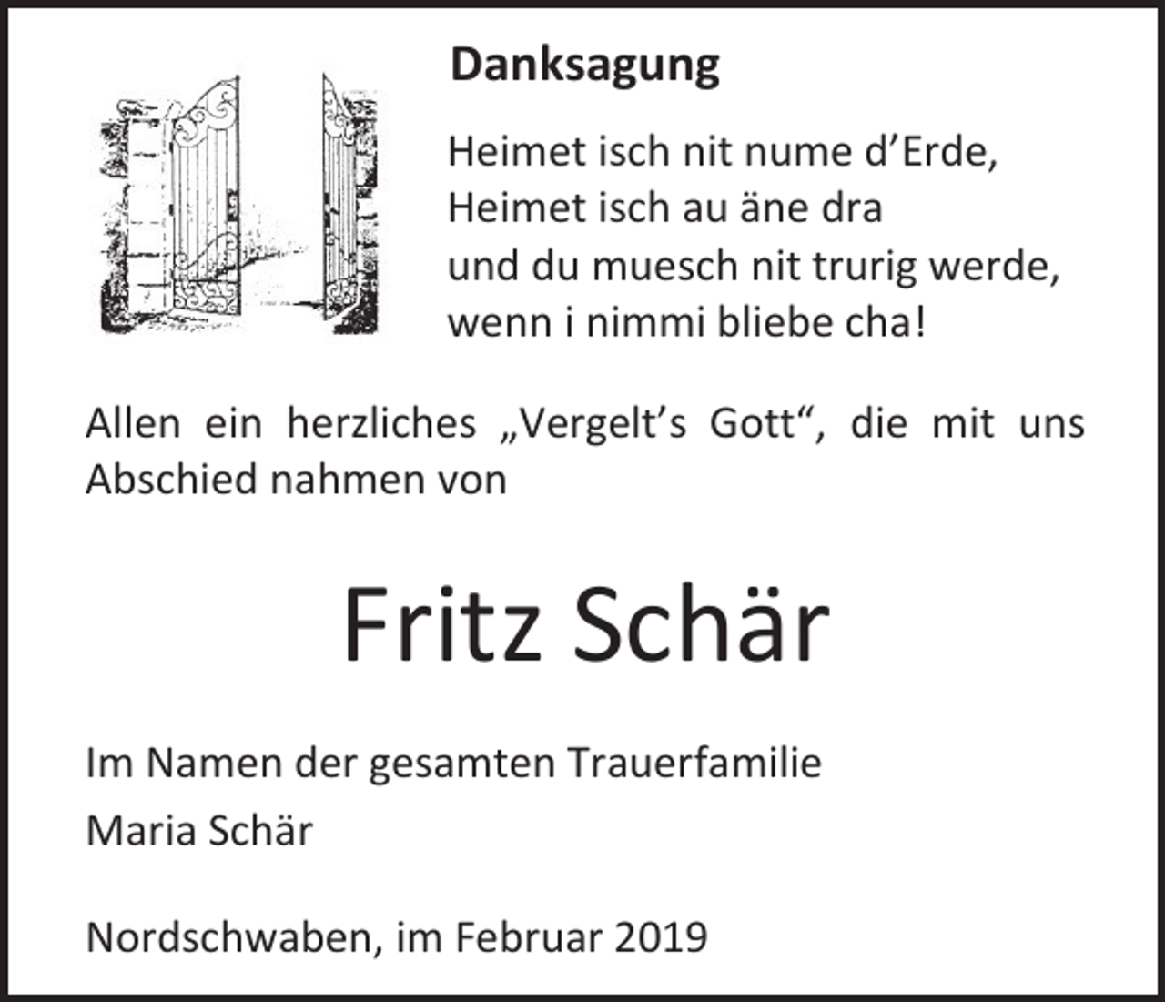 <p>Danksagung<br />Heimet isch nit nume d’Erde,<br />Heimet isch au äne dra<br />und du muesch nit trurig werde,<br />wenn i nimmi bliebe cha!<br />Allen ein herzliches „Vergelt’s Gott“, die mit uns<br />Abschied nahmen von</p><p>Fritz Schär<br />Im Namen der gesamten Trauerfamilie<br />Maria Schär<br />Nordschwaben, im Februar 2019</p>