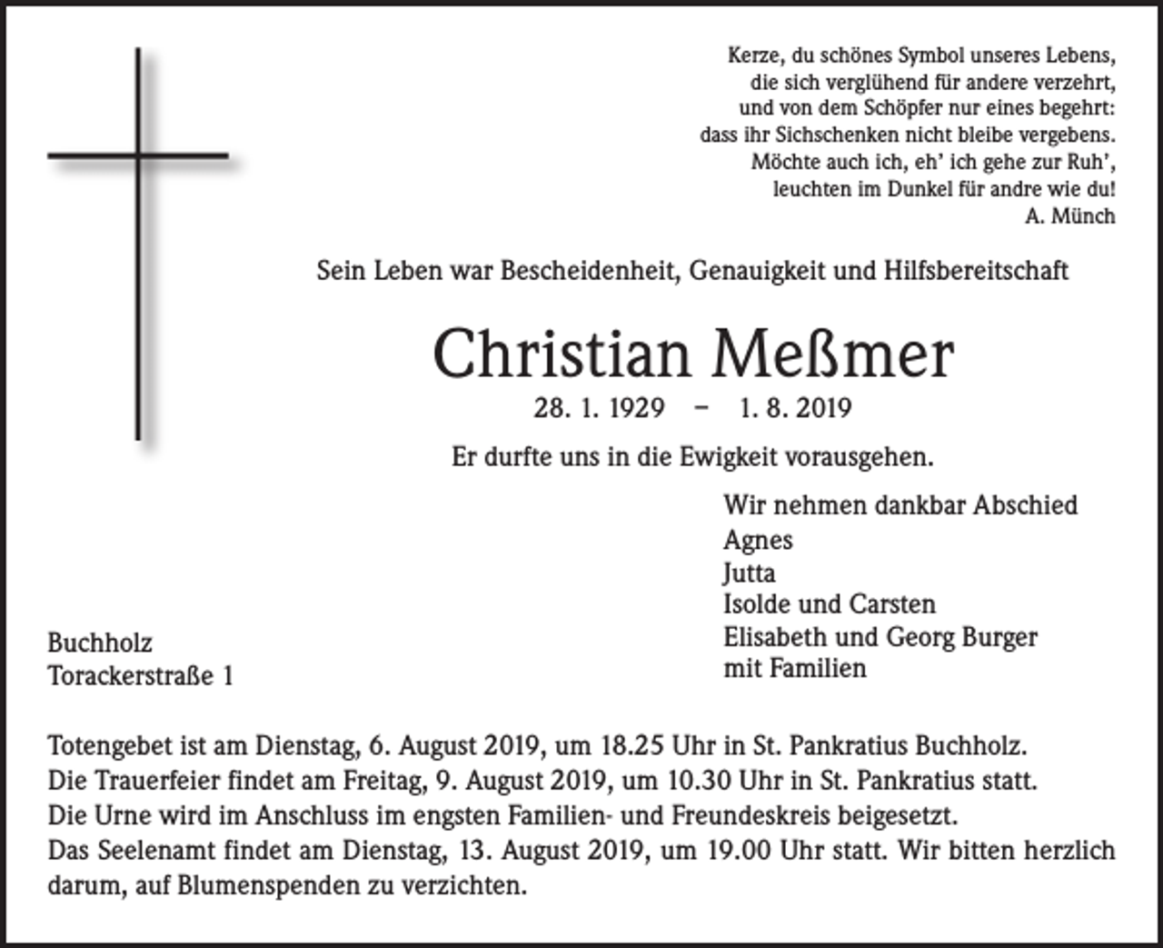 <p>Kerze, du schönes Symbol unseres Lebens,<br />die sich verglühend für andere verzehrt,<br />und von dem Schöpfer nur eines begehrt:<br />dass ihr Sichschenken nicht bleibe vergebens.<br />Möchte auch ich, eh’ ich gehe zur Ruh’,<br />leuchten im Dunkel für andre wie du!<br />A. Münch</p><p>Sein Leben war Bescheidenheit, Genauigkeit und Hilfsbereitschaft</p><p>Christian Meßmer<br />28. 1. 1929 – 1. 8. 2019</p><p>Er durfte uns in die Ewigkeit vorausgehen.</p><p>Buchholz<br />Torackerstraße 1</p><p>Wir nehmen dankbar Abschied<br />Agnes<br />Jutta<br />Isolde und Carsten<br />Elisabeth und Georg Burger<br />mit Familien</p><p>Totengebet ist am Dienstag, 6. August 2019, um 18.25 Uhr in St. Pankratius Buchholz.<br />Die Trauerfeier findet am Freitag, 9. August 2019, um 10.30 Uhr in St. Pankratius statt.<br />Die Urne wird im Anschluss im engsten Familien- und Freundeskreis beigesetzt.<br />Das Seelenamt findet am Dienstag, 13. August 2019, um 19.00 Uhr statt. Wir bitten herzlich<br />darum, auf Blumenspenden zu verzichten.</p>