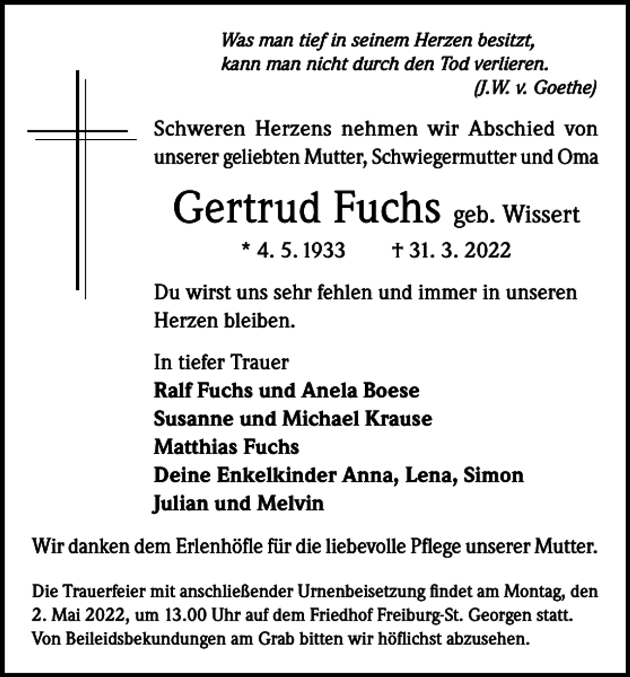 <p>Was man tief in seinem Herzen besitzt,<br />kann man nicht durch den Tod verlieren.</p><p>(J.W. v. Goethe)</p><p>Schweren Herzens nehmen wir Abschied von<br />unserer geliebten Mutter, Schwiegermutter und Oma</p><p>Gertrud Fuchs geb. Wissert<br />* 4. 5. 1933 † 31. 3. 2022<br />Du wirst uns sehr fehlen und immer in unseren<br />Herzen bleiben.<br />In tiefer Trauer<br />Ralf Fuchs und Anela Boese<br />Susanne und Michael Krause<br />Matthias Fuchs<br />Deine Enkelkinder Anna, Lena, Simon<br />Julian und Melvin<br />Wir danken dem Erlenhöfle für die liebevolle Pflege unserer Mutter.<br />Die Trauerfeier mit anschließender Urnenbeisetzung findet am Montag, den<br />2. Mai 2022, um 13.00 Uhr auf dem Friedhof Freiburg-St. Georgen statt.<br />Von Beileidsbekundungen am Grab bitten wir höflichst abzusehen.</p>
