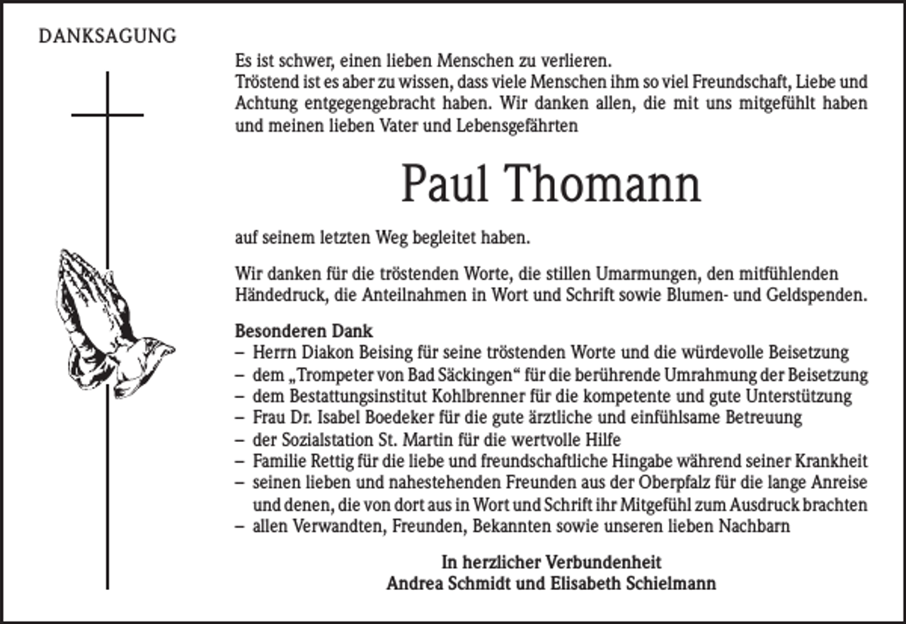 <p>DANKSAGUNG<br />Es ist schwer, einen lieben Menschen zu verlieren.<br />Tröstend ist es aber zu wissen, dass viele Menschen ihm so viel Freundschaft, Liebe und<br />Achtung entgegengebracht haben. Wir danken allen, die mit uns mitgefühlt haben<br />und meinen lieben Vater und Lebensgefährten</p><p>Paul Thomann<br />auf seinem letzten Weg begleitet haben.<br />Wir danken für die tröstenden Worte, die stillen Umarmungen, den mitfühlenden<br />Händedruck, die Anteilnahmen in Wort und Schrift sowie Blumen- und Geldspenden.<br />Besonderen Dank<br />– Herrn Diakon Beising für seine tröstenden Worte und die würdevolle Beisetzung<br />– dem „Trompeter von Bad Säckingen“ für die berührende Umrahmung der Beisetzung<br />– dem Bestattungsinstitut Kohlbrenner für die kompetente und gute Unterstützung<br />– Frau Dr. Isabel Boedeker für die gute ärztliche und einfühlsame Betreuung<br />– der Sozialstation St. Martin für die wertvolle Hilfe<br />– Familie Rettig für die liebe und freundschaftliche Hingabe während seiner Krankheit<br />– seinen lieben und nahestehenden Freunden aus der Oberpfalz für die lange Anreise<br />und denen, die von dort aus in Wort und Schrift ihr Mitgefühl zum Ausdruck brachten<br />– allen Verwandten, Freunden, Bekannten sowie unseren lieben Nachbarn<br />In herzlicher Verbundenheit<br />Andrea Schmidt und Elisabeth Schielmann</p>