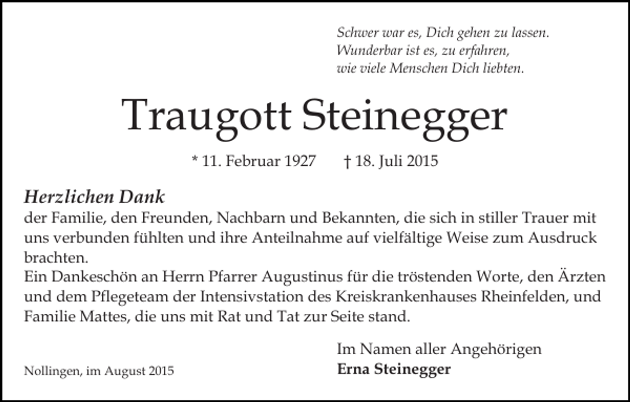 <p>Schwer war es, Dich gehen zu lassen.<br />Wunderbar ist es, zu erfahren,<br />wie viele Menschen Dich liebten.</p><p>Traugott Steinegger<br />* 11. Februar 1927</p><p>† 18. Juli 2015</p><p>Herzlichen Dank<br />der Familie, den Freunden, Nachbarn und Bekannten, die sich in stiller Trauer mit<br />uns verbunden fühlten und ihre Anteilnahme auf vielfältige Weise zum Ausdruck<br />brachten.<br />Ein Dankeschön an Herrn Pfarrer Augustinus für die tröstenden Worte, den Ärzten<br />und dem Pflegeteam der Intensivstation des Kreiskrankenhauses Rheinfelden, und<br />Familie Mattes, die uns mit Rat und Tat zur Seite stand.<br />Nollingen, im August 2015</p><p>Im Namen aller Angehörigen<br />Erna Steinegger</p>