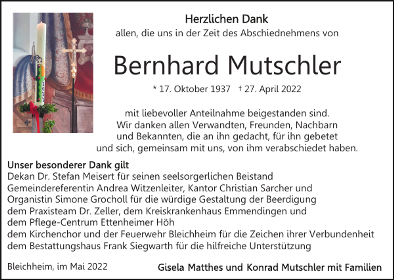 <p>allen, die uns in der Zeit des Abschiednehmens von</p><p>Bernhard Mutschler<br />* 17. Oktober 1937 † 27. April 2022</p><p>mit liebevoller Anteilnahme beigestanden sind.<br />Wir danken allen Verwandten, Freunden, Nachbarn<br />und Bekannten, die an ihn gedacht, für ihn gebetet<br />und sich, gemeinsam mit uns, von ihm verabschiedet haben.<br />Dekan Dr. Stefan Meisert für seinen seelsorgerlichen Beistand<br />Gemeindereferentin Andrea Witzenleiter, Kantor Christian Sarcher und<br />Organistin Simone Grocholl für die würdige Gestaltung der Beerdigung<br />dem Praxisteam Dr. Zeller, dem Kreiskrankenhaus Emmendingen und<br />dem Pflege-Centrum Ettenheimer Höh<br />dem Kirchenchor und der Feuerwehr Bleichheim für die Zeichen ihrer Verbundenheit<br />dem Bestattungshaus Frank Siegwarth für die hilfreiche Unterstützung<br />Bleichheim, im Mai 2022</p>