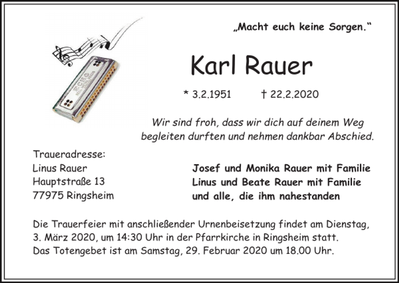 <p>„Macht euch keine Sorgen.“</p><p>Karl Rauer<br />* 3.2.1951</p><p>† 22.2.2020</p><p>Wir sind froh, dass wir dich auf deinem Weg<br />begleiten durften und nehmen dankbar Abschied.<br />Traueradresse:<br />Linus Rauer<br />Hauptstraße 13<br />77975 Ringsheim</p><p>Josef und Monika Rauer mit Familie<br />Linus und Beate Rauer mit Familie<br />und alle, die ihm nahestanden</p><p>Die Trauerfeier mit anschließender Urnenbeisetzung findet am Dienstag,<br />3. März 2020, um 14:30 Uhr in der Pfarrkirche in Ringsheim statt.<br />Das Totengebet ist am Samstag, 29. Februar 2020 um 18.00 Uhr.</p>
