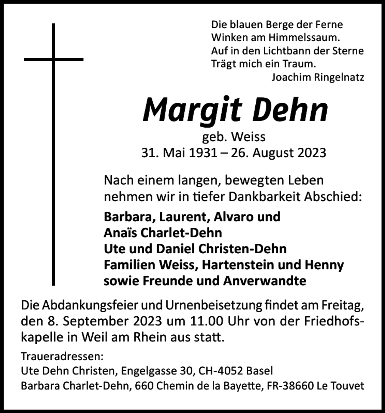 <p>Die blauen Berge der Ferne<br />Winken am Himmelssaum.<br />Auf in den Lichtbann der Sterne<br />Trägt mich ein Traum.<br />Joachim Ringelnatz</p><p>Margit Dehn<br />geb. Weiss<br />31. Mai 1931 – 26. August 2023</p><p>Nach einem langen, bewegten Leben<br />nehmen wir in tiefer Dankbarkeit Abschied:<br />Barbara, Laurent, Alvaro und<br />Anaïs Charlet-Dehn<br />Ute und Daniel Christen-Dehn<br />Familien Weiss, Hartenstein und Henny<br />sowie Freunde und Anverwandte<br />Die Abdankungsfeier und Urnenbeisetzung findet am Freitag,<br />den 8. September 2023 um 11.00 Uhr von der Friedhofskapelle in Weil am Rhein aus statt.<br />Traueradressen:<br />Ute Dehn Christen, Engelgasse 30, CH-4052 Basel<br />Barbara Charlet-Dehn, 660 Chemin de la Bayette, FR-38660 Le Touvet</p>