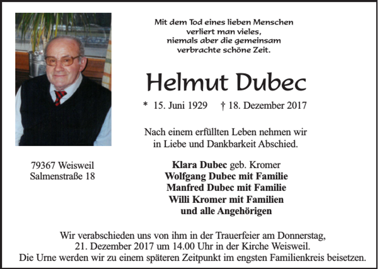 <p>MMit<br />it dem<br />d e m T Tod<br />o d eeines<br />in e s llieben<br />ie b e n Menschen<br />M en sch en<br />vverliert<br />e r lie r t man<br />m a n vvieles,<br />ie le s ,<br />niemals<br />n ie m a ls aber<br />a b e r die<br />d ie gemeinsam<br />g e m e in s a m<br />vverbrachte<br />e r b r a c h t e sschöne<br />c h ö n e Zeit.<br />Z e it .</p><p>HHelmut<br />el m ut DDubec<br />u bec</p><p>** 15.<br />15 . Juni<br />Ju n i 1929<br />19 2 9</p><p>†<br />† 118.<br />8 . Dezember<br />De z e m b e r 2017<br />20 1 7</p><p>NNach<br />a c h eeinem<br />in e m e erfüllten<br />rfü llte n Leben<br />L e b e n nnehmen<br />e h m e n wir<br />w ir<br />in Liebe<br />L ie b e und<br />u n d Dankbarkeit<br />D a n k b a rk e it Abschied.<br />A b sc h ie d .<br />in<br />779367<br />9 3 6 7 Weisweil<br />W e isw e il<br />S a lm e n stra ß e<br />Salmenstraße</p><p>KKlara<br />la r a Dubec<br />D u b e c geb.<br />g e b . Kromer<br />Kro m e r<br />W o lfg a n g Dubec<br />D u b e c mit<br />m it Familie<br />Fa m ilie<br />Wolfgang<br />Manfred<br />M a n fr e d Dubec<br />D u b e c mit<br />m it Familie<br />Fa m ilie<br />WWilli<br />illi Kromer<br />Kr o m e r mit<br />mit Familien<br />Fa m ilie n<br />und<br />u n d aalle<br />lle Angehörigen<br />A n g e h ö r ig e n</p><p>WWir<br />ir verabschieden<br />ve ra b sc h ie d e n uuns<br />n s von<br />vo n iihm<br />h m i in<br />n dder<br />e r Trauerfeier<br />T ra u e rfe ie r am<br />am DDonnerstag,<br />o n n e rsta g ,<br />21.<br />in dder<br />2 1 . Dezember<br />De z e m b e r 2017<br />20 1 7 uum<br />m 114.00<br />4 . Uhr<br />U h r in<br />e r Kirche<br />Kirc h e Weisweil.<br />W e isw e il.<br />Die<br />D ie Urne<br />U rn e werden<br />w e rd e n wir<br />w ir zu<br />zu eeinem<br />in e m s späteren<br />p ä te re n Zeitpunkt<br />Z e itp u n k t im<br />im e engsten<br />n g ste n Familienkreis<br />F a m ilie n k re is beisetzen.<br />be ise tz e n .</p>