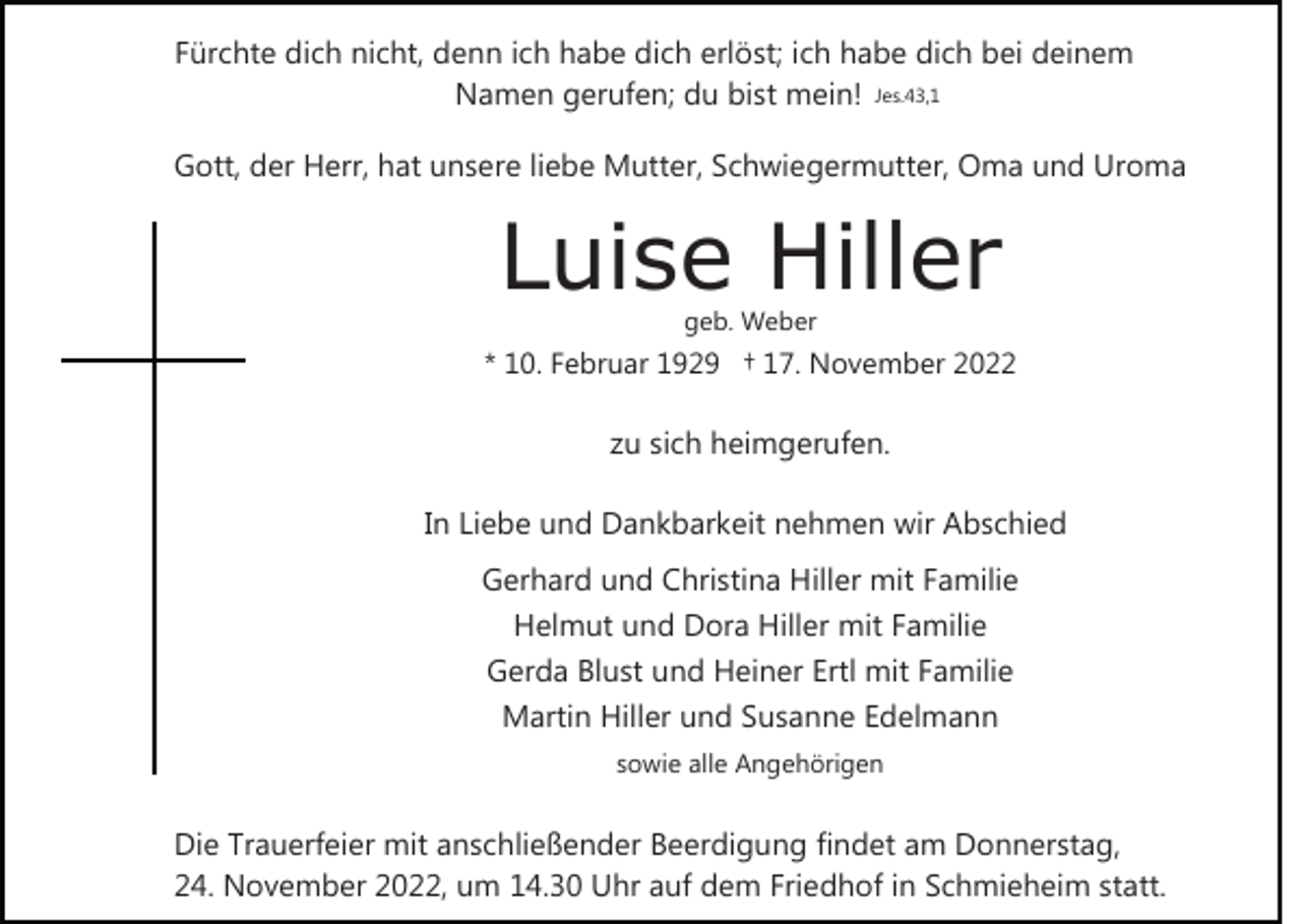 <p>Fürchte dich nicht, denn ich habe dich erlöst; ich habe dich bei deinem<br />Namen gerufen; du bist mein! Jes.43,1<br />Gott, der Herr, hat unsere liebe Mutter, Schwiegermutter, Oma und Uroma</p><p>Luise Hiller<br />geb. Weber</p><p>* 10. Februar 1929 † 17. November 2022</p><p>zu sich heimgerufen.<br />In Liebe und Dankbarkeit nehmen wir Abschied<br />Gerhard und Christina Hiller mit Familie<br />Helmut und Dora Hiller mit Familie<br />Gerda Blust und Heiner Ertl mit Familie<br />Martin Hiller und Susanne Edelmann<br />sowie alle Angehörigen</p><p>Die Trauerfeier mit anschließender Beerdigung findet am Donnerstag,<br />24. November 2022, um 14.30 Uhr auf dem Friedhof in Schmieheim statt.</p>