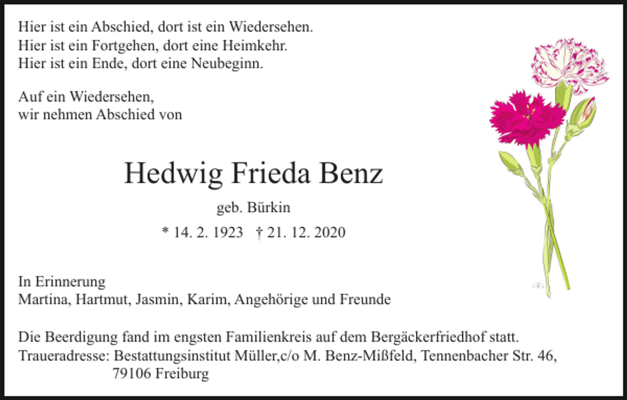 <p>Hier ist ein Abschied, dort ist ein Wiedersehen.<br />Hier ist ein Fortgehen, dort eine Heimkehr.<br />Hier ist ein Ende, dort eine Neubeginn.<br />Auf ein Wiedersehen,<br />wir nehmen Abschied von</p><p>Hedwig Frieda Benz<br />geb. Bürkin<br />* 14. 2. 1923 † 21. 12. 2020<br />In Erinnerung<br />Martina, Hartmut, Jasmin, Karim, Angehörige und Freunde<br />Die Beerdigung fand im engsten Familienkreis auf dem Bergäckerfriedhof statt.<br />Traueradresse: Bestattungsinstitut Müller,c/o M. Benz-Mißfeld, Tennenbacher Str. 46,<br />79106 Freiburg</p>