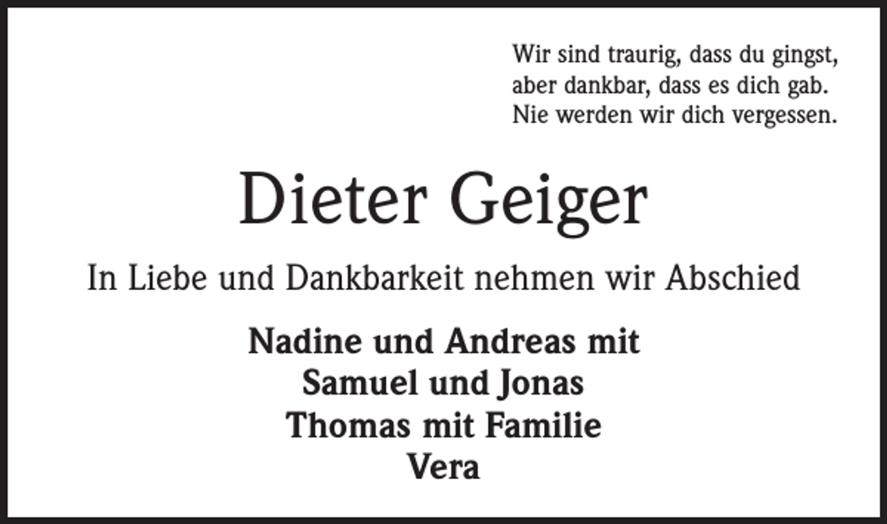<p>Wir sind traurig, dass du gingst,<br />aber dankbar, dass es dich gab.<br />Nie werden wir dich vergessen.</p><p>Dieter Geiger<br />In Liebe und Dankbarkeit nehmen wir Abschied<br />Nadine und Andreas mit<br />Samuel und Jonas<br />Thomas mit Familie<br />Vera</p>
