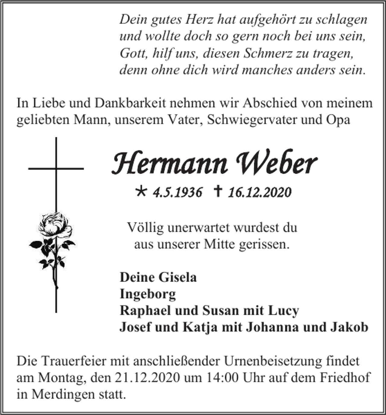 <p>Dein gutes Herz hat aufgehört zu schlagen<br />und wollte doch so gern noch bei uns sein,<br />Gott, hilf uns, diesen Schmerz zu tragen,<br />denn ohne dich wird manches anders sein.<br />In Liebe und Dankbarkeit nehmen wir Abschied von meinem<br />geliebten Mann, unserem Vater, Schwiegervater und Opa</p><p>Hermann Weber<br /> 4.5.1936  16.12.2020<br />Völlig unerwartet wurdest du<br />aus unserer Mitte gerissen.<br />Deine Gisela<br />Ingeborg<br />Raphael und Susan mit Lucy<br />Josef und Katja mit Johanna und Jakob<br />Die Trauerfeier mit anschließender Urnenbeisetzung findet<br />am Montag, den 21.12.2020 um 14:00 Uhr auf dem Friedhof<br />in Merdingen statt.</p>
