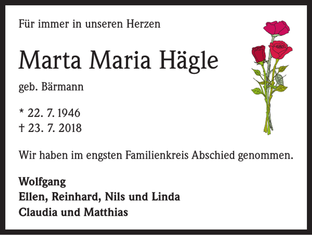 <p>Für immer in unseren Herzen</p><p>Marta Maria Hägle<br />geb. Bärmann<br />* 22. 7. 1946<br />† 23. 7. 2018<br />Wir haben im engsten Familienkreis Abschied genommen.<br />Wolfgang<br />Ellen, Reinhard, Nils und Linda<br />Claudia und Matthias</p>