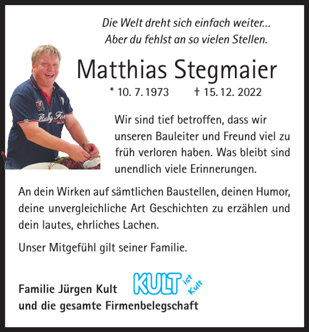 <p>Die Welt dreht sich einfach weiter…<br />Aber du fehlst an so vielen Stellen.</p><p>Matthias Stegmaier<br />* 10. 7. 1973 † 15. 12. 2022</p><p>Wir sind tief betroffen, dass wir<br />unseren Bauleiter und Freund viel zu<br />früh verloren haben. Was bleibt sind<br />unendlich viele Erinnerungen.<br />An dein Wirken auf sämtlichen Baustellen, deinen ­Humor,<br />deine unvergleichliche Art Geschichten zu erzählen und<br />dein lautes, ehrliches Lachen.<br />Unser Mitgefühl gilt seiner Familie.<br />Familie Jürgen Kult<br />und die gesamte Firmenbelegschaft</p>