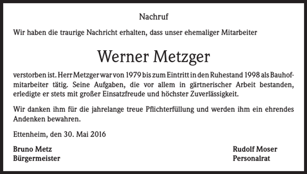 <p>Nachruf<br />Wir haben die traurige Nachricht erhalten, dass unser ehemaliger Mitarbeiter</p><p>Werner Metzger<br />verstorben ist. Herr Metzger war von 1979 bis zum Eintritt in den Ruhestand 1998 als Bauhofmitarbeiter tätig. Seine Aufgaben, die vor allem in gärtnerischer Arbeit bestanden,<br />erledigte er stets mit großer Einsatzfreude und höchster Zuverlässigkeit.<br />Wir danken ihm für die jahrelange treue Pflichterfüllung und werden ihm ein ehrendes<br />Andenken bewahren.<br />Ettenheim, den 30. Mai 2016<br />Bruno Metz<br />Bürgermeister</p><p>Rudolf Moser<br />Personalrat</p>