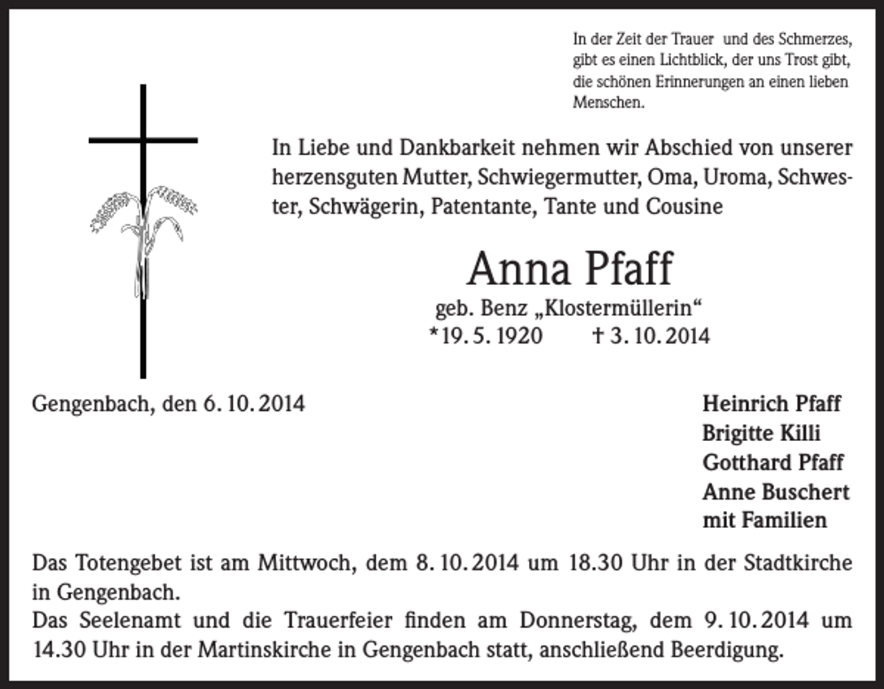 <p>In der Zeit der Trauer und des Schmerzes,<br />gibt es einen Lichtblick, der uns Trost gibt,<br />die schönen Erinnerungen an einen lieben<br />Menschen.</p><p>In Liebe und Dankbarkeit nehmen wir Abschied von unserer<br />herzensguten Mutter, Schwiegermutter, Oma, Uroma, Schwester, Schwägerin, Patentante, Tante und Cousine</p><p>Anna Pfaff</p><p>geb. Benz „Klostermüllerin“<br />*19. 5. 1920<br />† 3. 10. 2014<br />Gengenbach, den 6. 10. 2014</p><p>Heinrich Pfaff<br />Brigitte Killi<br />Gotthard Pfaff<br />Anne Buschert<br />mit Familien</p><p>Das Totengebet ist am Mittwoch, dem 8. 10. 2014 um 18.30 Uhr in der Stadtkirche<br />in Gengenbach.<br />Das Seelenamt und die Trauerfeier finden am Donnerstag, dem 9. 10. 2014 um<br />14.30 Uhr in der Martinskirche in Gengenbach statt, anschließend Beerdigung.</p>