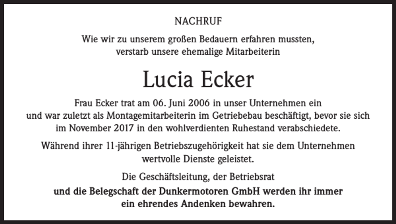 <p>NACHRUF<br />Wie wir zu unserem großen Bedauern erfahren mussten,<br />verstarb unsere ehemalige Mitarbeiterin</p><p>Lucia Ecker<br />Frau Ecker trat am 06. Juni 2006 in unser Unternehmen ein<br />und war zuletzt als Montagemitarbeiterin im Getriebebau beschäftigt, bevor sie sich<br />im November 2017 in den wohlverdienten Ruhestand verabschiedete.</p><p>Während ihrer 11-jährigen Betriebszugehörigkeit hat sie dem Unternehmen<br />wertvolle Dienste geleistet.<br />Die Geschäftsleitung, der Betriebsrat<br />und die Belegschaft der Dunkermotoren GmbH werden ihr immer<br />ein ehrendes Andenken bewahren.</p>
