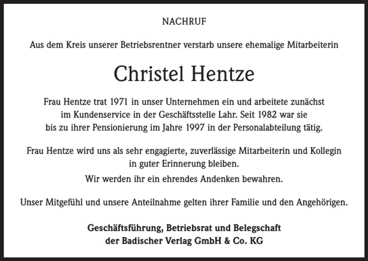 <p>NACHRUF<br />Aus dem Kreis unserer Betriebsrentner verstarb unsere ehemalige Mitarbeiterin</p><p>Christel Hentze<br />Frau Hentze trat 1971 in unser Unternehmen ein und arbeitete zunächst<br />im ­Kundenservice in der Geschäftsstelle Lahr. Seit 1982 war sie<br />bis zu ihrer Pensionierung im Jahre 1997 in der Personalabteilung tätig.<br />Frau Hentze wird uns als sehr engagierte, zuverlässige Mitarbeiterin und Kollegin<br />in guter Erinnerung bleiben.<br />Wir werden ihr ein ehrendes Andenken bewahren.<br />Unser Mitgefühl und unsere Anteilnahme gelten ihrer Familie und den Angehörigen.<br />Geschäftsführung, Betriebsrat und Belegschaft<br />der Badischer Verlag GmbH &amp; Co. KG</p>
