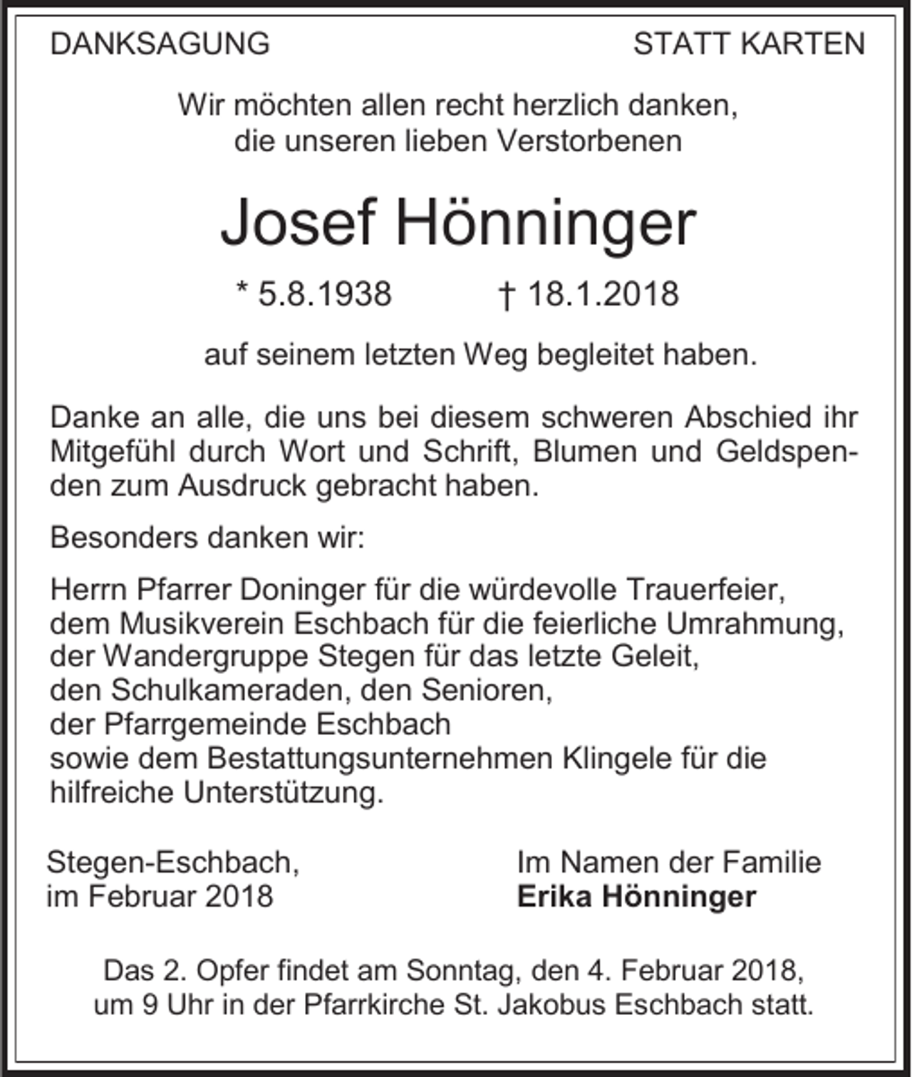 <p>DANKSAGUNG</p><p>STATT KARTEN</p><p>Wir möchten allen recht herzlich danken,<br />die unseren lieben Verstorbenen</p><p>Josef Hönninger<br />* 5.8.1938</p><p>† 18.1.2018</p><p>auf seinem letzten Weg begleitet haben.<br />Danke an alle, die uns bei diesem schweren Abschied ihr<br />Mitgefühl durch Wort und Schrift, Blumen und Geldspenden zum Ausdruck gebracht haben.<br />Besonders danken wir:<br />Herrn Pfarrer Doninger für die würdevolle Trauerfeier,<br />dem Musikverein Eschbach für die feierliche Umrahmung,<br />der Wandergruppe Stegen für das letzte Geleit,<br />den Schulkameraden, den Senioren,<br />der Pfarrgemeinde Eschbach<br />sowie dem Bestattungsunternehmen Klingele für die<br />hilfreiche Unterstützung.<br />Stegen-Eschbach,<br />im Februar 2018</p><p>Im Namen der Familie<br />Erika Hönninger</p><p>Das 2. Opfer findet am Sonntag, den 4. Februar 2018,<br />um 9 Uhr in der Pfarrkirche St. Jakobus Eschbach statt.</p>