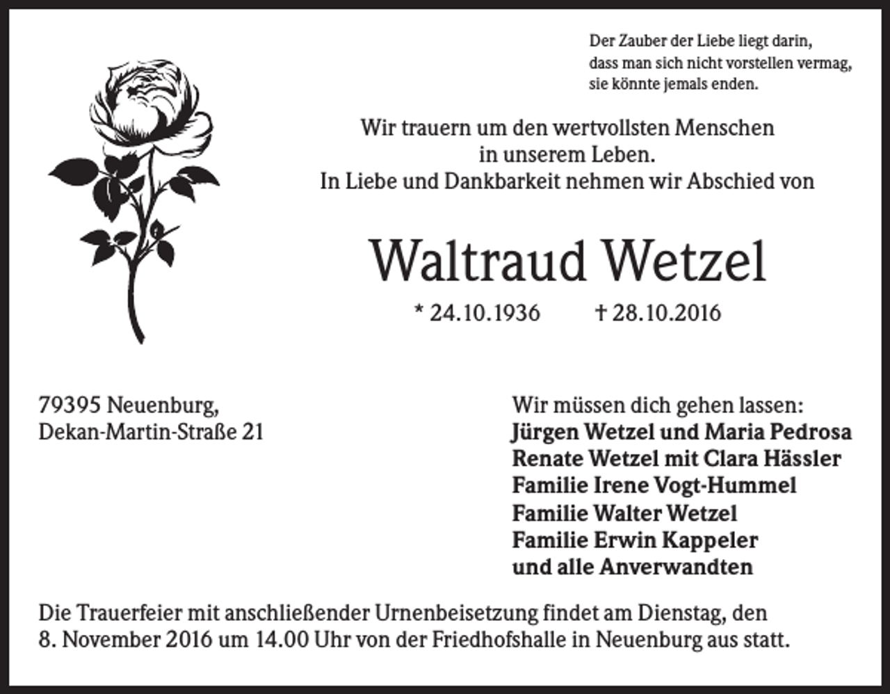 <p>Der Zauber der Liebe liegt darin,<br />dass man sich nicht vorstellen vermag,<br />sie könnte jemals enden.</p><p>Wir trauern um den wertvollsten Menschen<br />in unserem Leben.<br />In Liebe und Dankbarkeit nehmen wir Abschied von</p><p>Waltraud Wetzel<br />* 24.10.1936</p><p>79395 Neuenburg,<br />Dekan-Martin-Straße 21</p><p>† 28.10.2016</p><p>Wir müssen dich gehen lassen:<br />Jürgen Wetzel und Maria Pedrosa<br />Renate Wetzel mit Clara Hässler<br />Familie Irene Vogt-Hummel<br />Familie Walter Wetzel<br />Familie Erwin Kappeler<br />und alle Anverwandten</p><p>Die Trauerfeier mit anschließender Urnenbeisetzung findet am Dienstag, den<br />8. November 2016 um 14.00 Uhr von der Friedhofshalle in Neuenburg aus statt.</p>