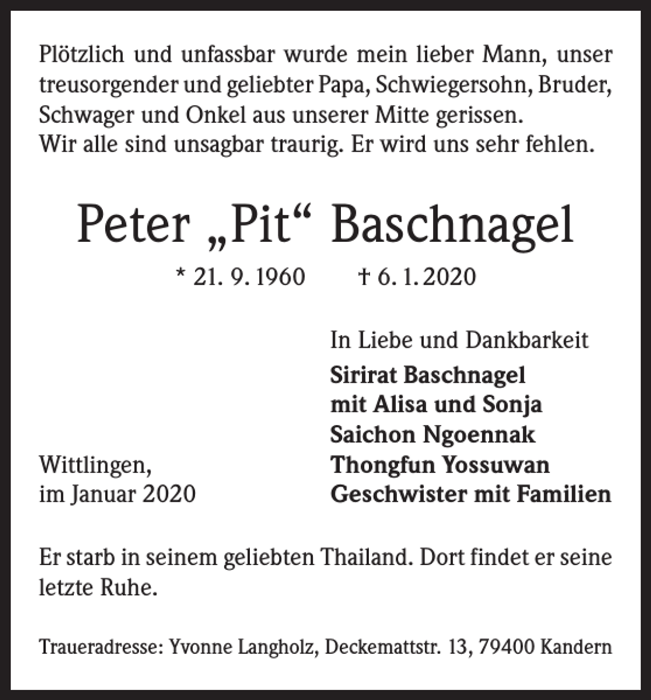 <p>Plötzlich und unfassbar wurde mein lieber Mann, unser<br />treusorgender und geliebter Papa, Schwiegersohn, ­Bruder,<br />Schwager und Onkel aus unserer Mitte gerissen.<br />Wir alle sind unsagbar traurig. Er wird uns sehr fehlen.</p><p>Peter „Pit“ Baschnagel<br />* 21. 9. 1960 † 6. 1. 2020</p><p>Wittlingen,<br />im Januar 2020</p><p>In Liebe und Dankbarkeit<br />Sirirat Baschnagel<br />mit Alisa und Sonja<br />Saichon Ngoennak<br />Thongfun Yossuwan<br />Geschwister mit Familien</p><p>Er starb in seinem geliebten Thailand. Dort findet er seine<br />letzte Ruhe.<br />Traueradresse: Yvonne Langholz, Deckemattstr. 13, 79400 Kandern</p>