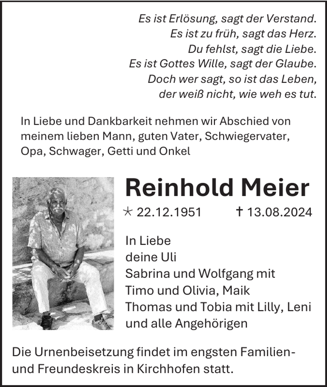 <p>Es ist Erlösung, sagt der Verstand.<br />Es ist zu früh, sagt das Herz.<br />Du fehlst, sagt die Liebe.<br />Es ist Gottes Wille, sagt der Glaube.<br />Doch wer sagt, so ist das Leben,<br />der weiß nicht, wie weh es tut.<br />In Liebe und Dankbarkeit nehmen wir Abschied von<br />meinem lieben Mann, guten Vater, Schwiegervater,<br />Opa, Schwager, Getti und Onkel</p><p>Reinhold Meier<br /> 22.12.1951</p><p> 13.08.2024</p><p>In Liebe<br />deine Uli<br />Sabrina und Wolfgang mit<br />Timo und Olivia, Maik<br />Thomas und Tobia mit Lilly, Leni<br />und alle Angehörigen<br />Die Urnenbeisetzung findet im engsten Familienund Freundeskreis in Kirchhofen statt.</p>