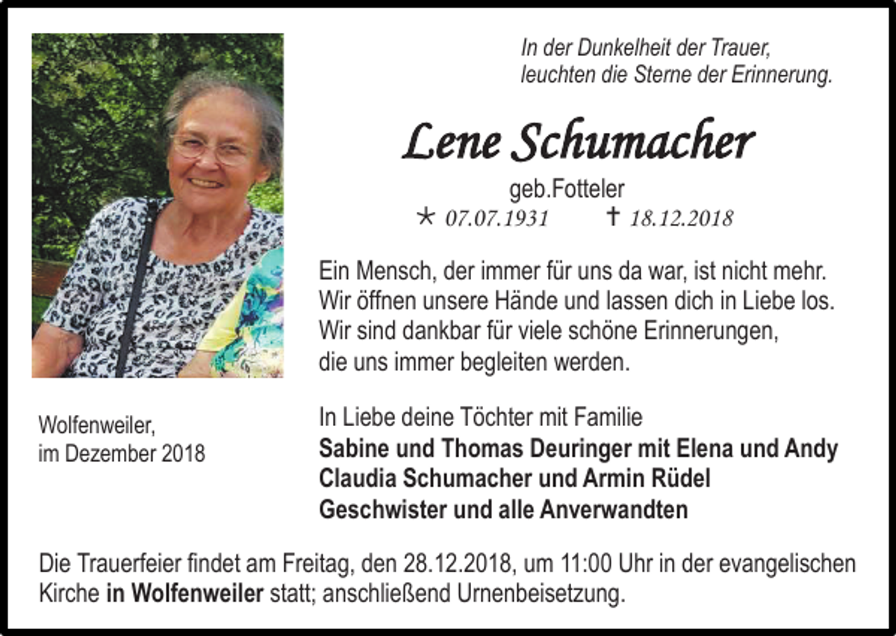<p>In der Dunkelheit der Trauer,<br />leuchten die Sterne der Erinnerung.</p><p>Lene Schumacher<br />geb.Fotteler<br /> 07.07.1931<br /> 18.12.2018<br />Ein Mensch, der immer für uns da war, ist nicht mehr.<br />Wir öffnen unsere Hände und lassen dich in Liebe los.<br />Wir sind dankbar für viele schöne Erinnerungen,<br />die uns immer begleiten werden.<br />Wolfenweiler,<br />im Dezember 2018</p><p>In Liebe deine Töchter mit Familie<br />Sabine und Thomas Deuringer mit Elena und Andy<br />Claudia Schumacher und Armin Rüdel<br />Geschwister und alle Anverwandten</p><p>Die Trauerfeier findet am Freitag, den 28.12.2018, um 11:00 Uhr in der evangelischen<br />Kirche in Wolfenweiler statt; anschließend Urnenbeisetzung.</p>