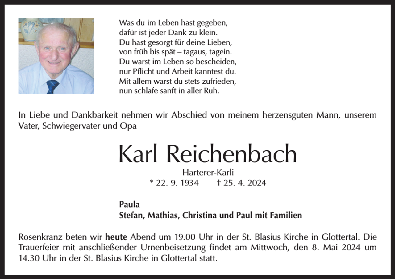 <p>Was du im Leben hast gegeben,<br />dafür ist jeder Dank zu klein.<br />Du hast gesorgt für deine Lieben,<br />von früh bis spät – tagaus, tagein.<br />Du warst im Leben so bescheiden,<br />nur Pflicht und Arbeit kanntest du.<br />Mit allem warst du stets zufrieden,<br />nun schlafe sanft in aller Ruh.</p><p>In Liebe und Dankbarkeit nehmen wir Abschied von meinem herzensguten Mann, unserem<br />Vater, Schwiegervater und Opa</p><p>Karl Reichenbach<br />Harterer-Karli<br />* 22. 9. 1934 † 25. 4. 2024</p><p>Paula<br />Stefan, Mathias, Christina und Paul mit Familien<br />Rosenkranz beten wir heute Abend um 19.00 Uhr in der St. Blasius Kirche in Glottertal. Die<br />Trauerfeier mit anschließender Urnenbeisetzung findet am Mittwoch, den 8. Mai 2024 um<br />14.30 Uhr in der St. Blasius Kirche in Glottertal statt.</p>