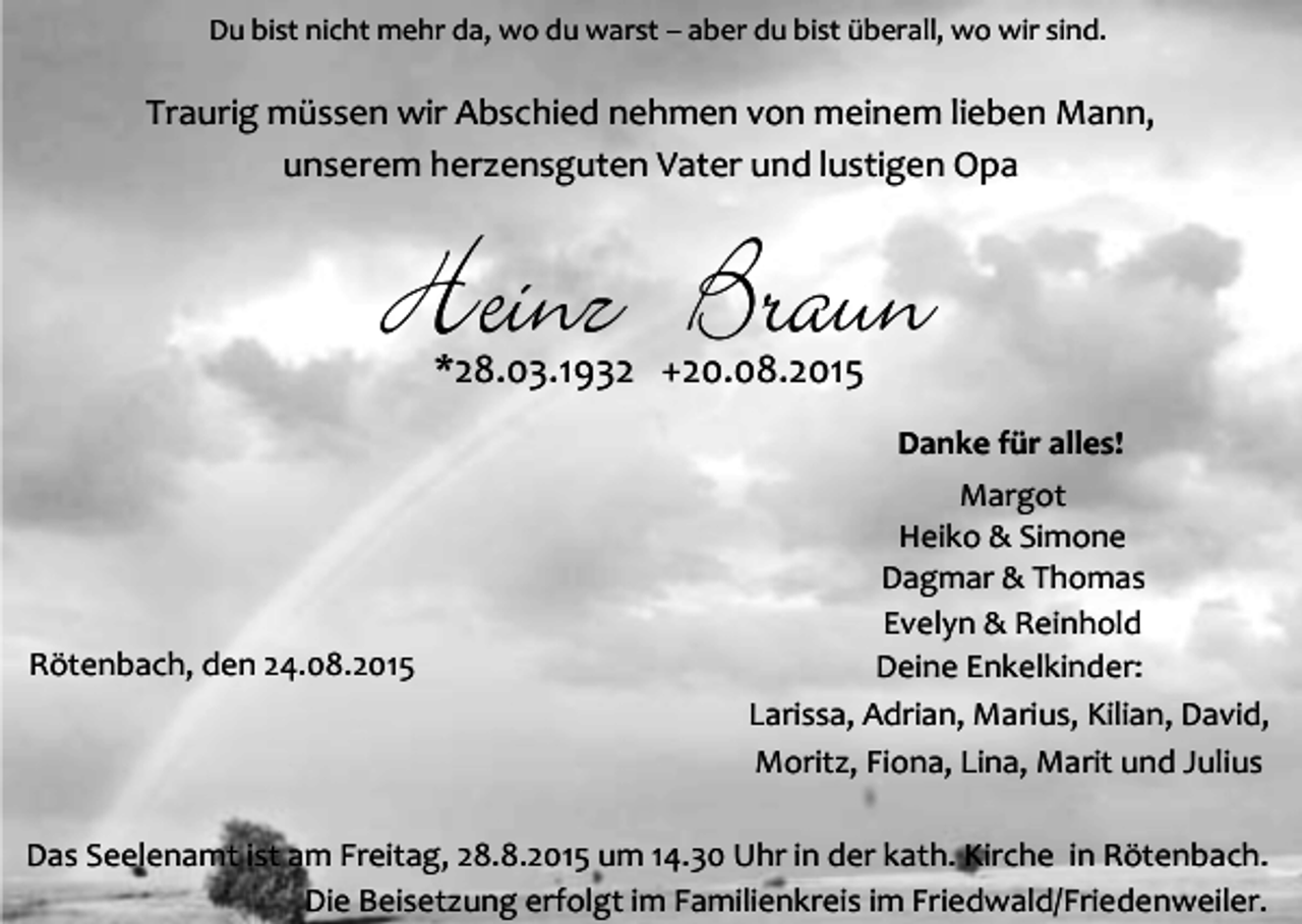 <p>Du bist nicht mehr da, wo du warst – aber du bist überall, wo wir sind.</p><p>Traurig müssen wir Abschied nehmen von meinem lieben Mann,<br />unserem herzensguten Vater und lustigen Opa</p><p>Heinz Braun<br />*28.03.1932 +20.08.2015</p><p>Danke für alles!</p><p>Rötenbach, den 24.08.2015</p><p>Margot<br />Heiko &amp; Simone<br />Dagmar &amp; Thomas<br />Evelyn &amp; Reinhold<br />Deine Enkelkinder:<br />Larissa, Adrian, Marius, Kilian, David,<br />Moritz, Fiona, Lina, Marit und Julius</p><p>Das Seelenamt ist am Freitag, 28.8.2015 um 14.30 Uhr in der kath. Kirche in Rötenbach.<br />Die Beisetzung erfolgt im Familienkreis im Friedwald/Friedenweiler.</p>