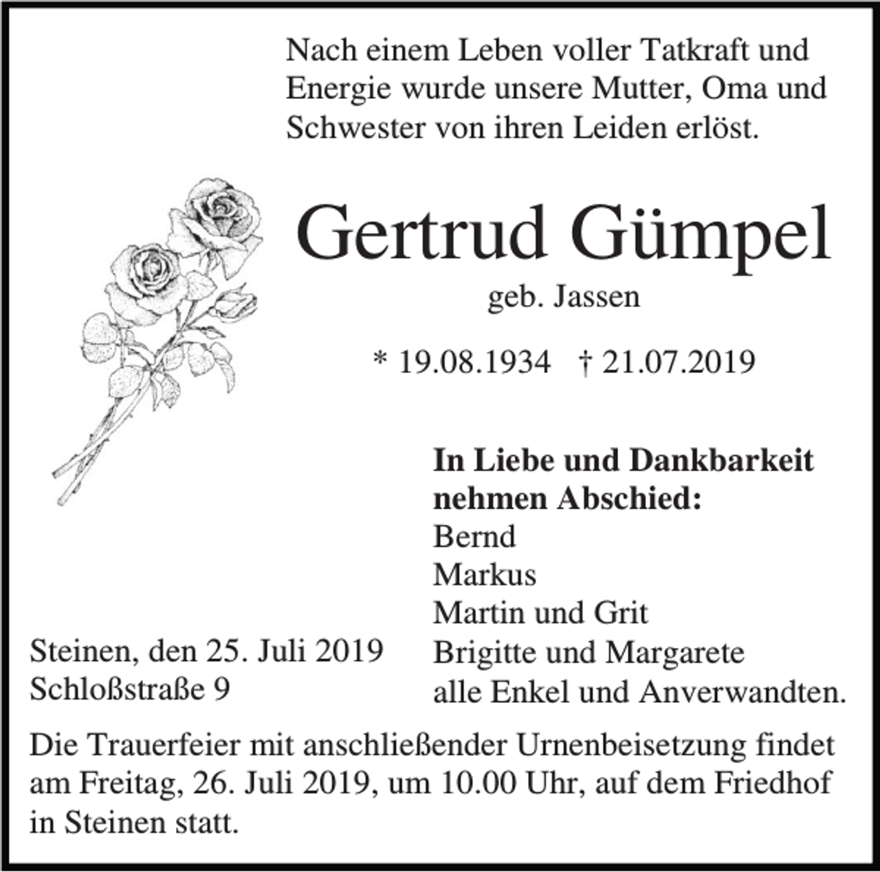 <p>Nach einem Leben voller Tatkraft und<br />Energie wurde unsere Mutter, Oma und<br />Schwester von ihren Leiden erlöst.</p><p>Gertrud Gümpel<br />geb. Jassen<br />* 19.08.1934 † 21.07.2019</p><p>Steinen, den 25. Juli 2019<br />Schloßstraße 9</p><p>In Liebe und Dankbarkeit<br />nehmen Abschied:<br />Bernd<br />Markus<br />Martin und Grit<br />Brigitte und Margarete<br />alle Enkel und Anverwandten.</p><p>Die Trauerfeier mit anschließender Urnenbeisetzung findet<br />am Freitag, 26. Juli 2019, um 10.00 Uhr, auf dem Friedhof<br />in Steinen statt.</p>