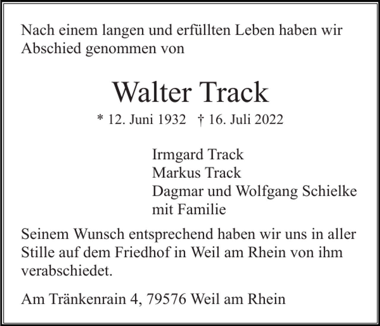 <p>Nach einem langen und erfüllten Leben haben wir<br />Abschied genommen von</p><p>Walter Track<br />* 12. Juni 1932 † 16. Juli 2022</p><p>Irmgard Track<br />Markus Track<br />Dagmar und Wolfgang Schielke<br />mit Familie<br />Seinem Wunsch entsprechend haben wir uns in aller<br />Stille auf dem Friedhof in Weil am Rhein von ihm<br />verabschiedet.<br />Am Tränkenrain 4, 79576 Weil am Rhein</p>
