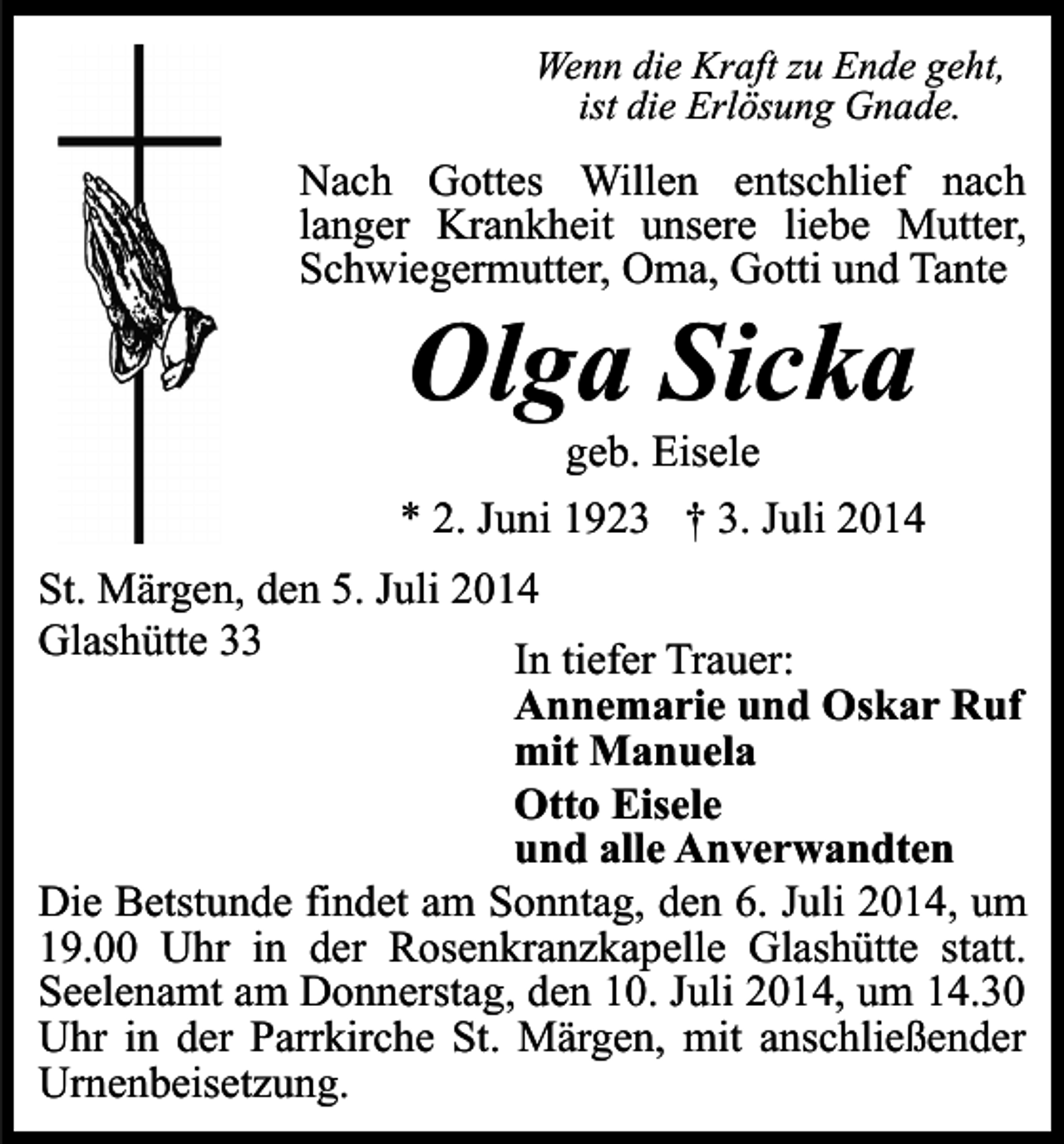 <p>Wenn die Kraft zu Ende geht,<br />ist die Erlösung Gnade.</p><p>Nach Gottes Willen entschlief nach<br />langer Krankheit unsere liebe Mutter,<br />Schwiegermutter, Oma, Gotti und Tante</p><p>Olga Sicka</p><p>geb. Eisele<br />* 2. Juni 1923 † 3. Juli 2014<br />St. Märgen, den 5. Juli 2014<br />Glashütte 33<br />In tiefer Trauer:<br />Annemarie und Oskar Ruf<br />mit Manuela<br />Otto Eisele<br />und alle Anverwandten<br />Die Betstunde findet am Sonntag, den 6. Juli 2014, um<br />19.00 Uhr in der Rosenkranzkapelle Glashütte statt.<br />Seelenamt am Donnerstag, den 10. Juli 2014, um 14.30<br />Uhr in der Parrkirche St. Märgen, mit anschließender<br />Urnenbeisetzung.</p>