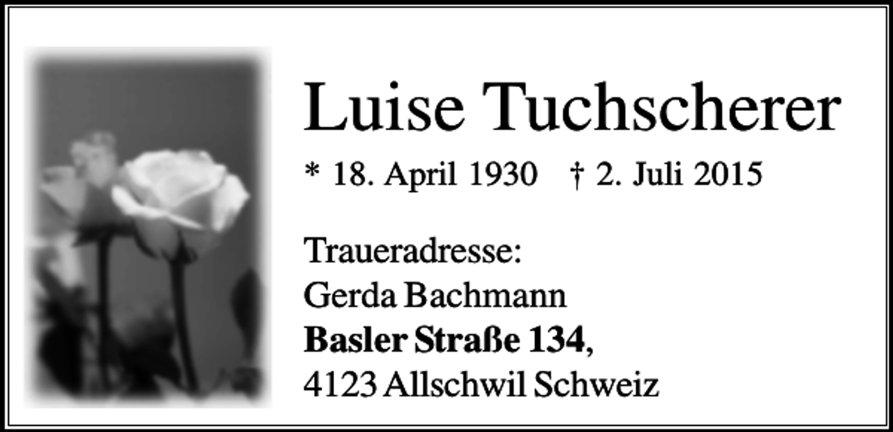 <p>Luise Tuchscherer<br />* 18. April 1930 † 2. Juli 2015</p><p>Traueradresse:<br />Gerda Bachmann<br />Basler Straße 134,<br />4123 Allschwil Schweiz</p>
