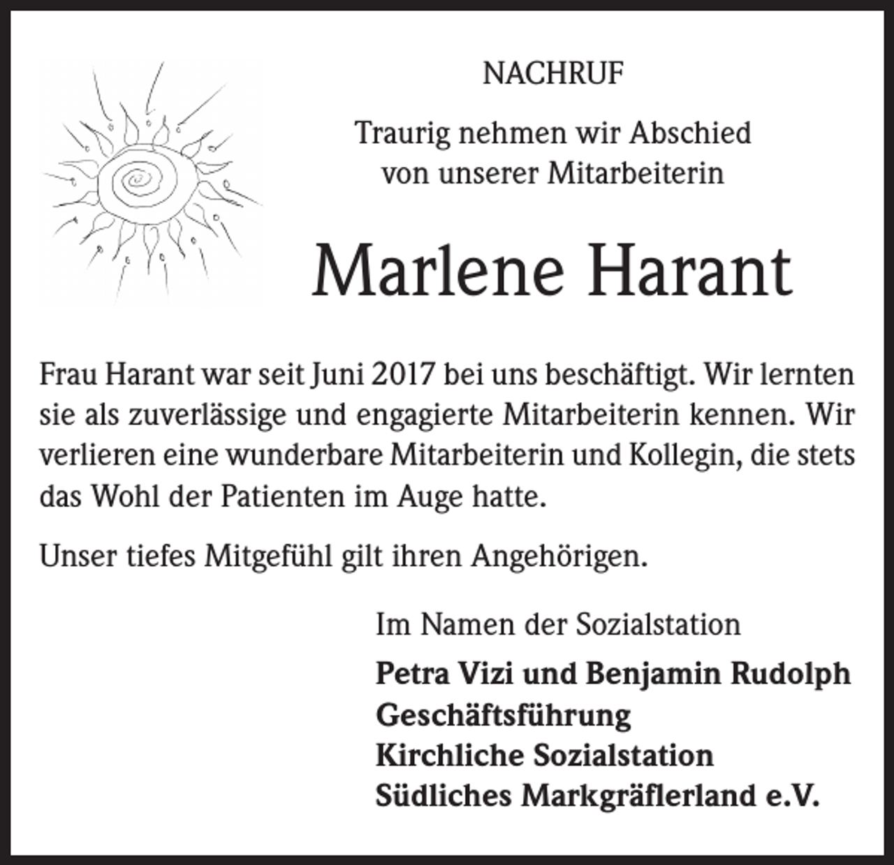 <p>NACHRUF<br />Traurig nehmen wir Abschied<br />von unserer Mitarbeiterin</p><p>Marlene Harant<br />Frau Harant war seit Juni 2017 bei uns beschäftigt. Wir lernten<br />sie als zuverlässige und engagierte Mitarbeiterin kennen. Wir<br />verlieren eine wunderbare Mitarbeiterin und Kollegin, die stets<br />das Wohl der Patienten im Auge hatte.<br />Unser tiefes Mitgefühl gilt ihren Angehörigen.<br />Im Namen der Sozialstation<br />Petra Vizi und Benjamin Rudolph<br />Geschäftsführung<br />Kirchliche Sozialstation<br />Südliches Markgräflerland e.V.</p>