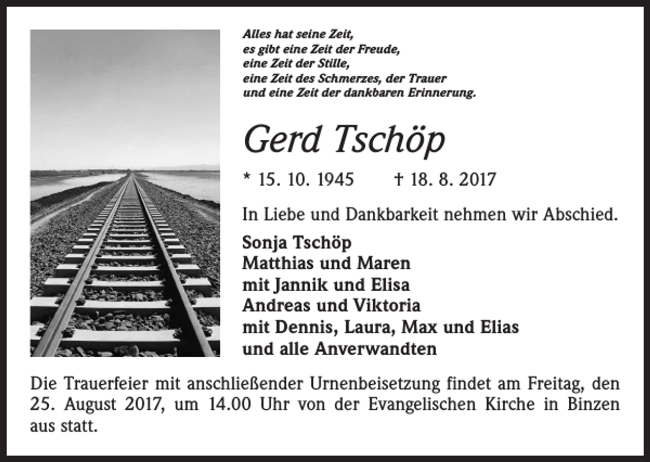 <p>Alles hat seine Zeit,<br />es gibt eine Zeit der Freude,<br />eine Zeit der Stille,<br />eine Zeit des Schmerzes, der Trauer<br />und eine Zeit der dankbaren Erinnerung.</p><p>Gerd Tschöp<br />* 15. 10. 1945 † 18. 8. 2017<br />In Liebe und Dankbarkeit nehmen wir Abschied.<br />Sonja Tschöp<br />Matthias und Maren<br />mit Jannik und Elisa<br />Andreas und Viktoria<br />mit Dennis, Laura, Max und Elias<br />und alle Anverwandten<br />Die Trauerfeier mit anschließender Urnenbeisetzung findet am Freitag, den<br />25. August 2017, um 14.00 Uhr von der Evangelischen Kirche in Binzen<br />aus statt.</p>