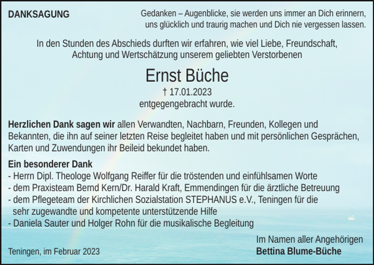 <p>DANKSAGUNG</p><p>Gedanken – Augenblicke, sie werden uns immer an Dich erinnern,<br />uns glücklich und traurig machen und Dich nie vergessen lassen.</p><p>In den Stunden des Abschieds durften wir erfahren, wie viel Liebe, Freundschaft,<br />Achtung und Wertschätzung unserem geliebten Verstorbenen</p><p>Ernst Büche<br />† 17.01.2023<br />entgegengebracht wurde.<br />Herzlichen Dank sagen wir allen Verwandten, Nachbarn, Freunden, Kollegen und<br />Bekannten, die ihn auf seiner letzten Reise begleitet haben und mit persönlichen Gesprächen,<br />Karten und Zuwendungen ihr Beileid bekundet haben.<br />Ein besonderer Dank<br />- Herrn Dipl. Theologe Wolfgang Reiffer für die tröstenden und einfühlsamen Worte<br />- dem Praxisteam Bernd Kern/Dr. Harald Kraft, Emmendingen für die ärztliche Betreuung<br />- dem Pflegeteam der Kirchlichen Sozialstation STEPHANUS e.V., Teningen für die<br />sehr zugewandte und kompetente unterstützende Hilfe<br />- Daniela Sauter und Holger Rohn für die musikalische Begleitung<br />Teningen, im Februar 2023</p><p>Im Namen aller Angehörigen<br />Bettina Blume-Büche</p>