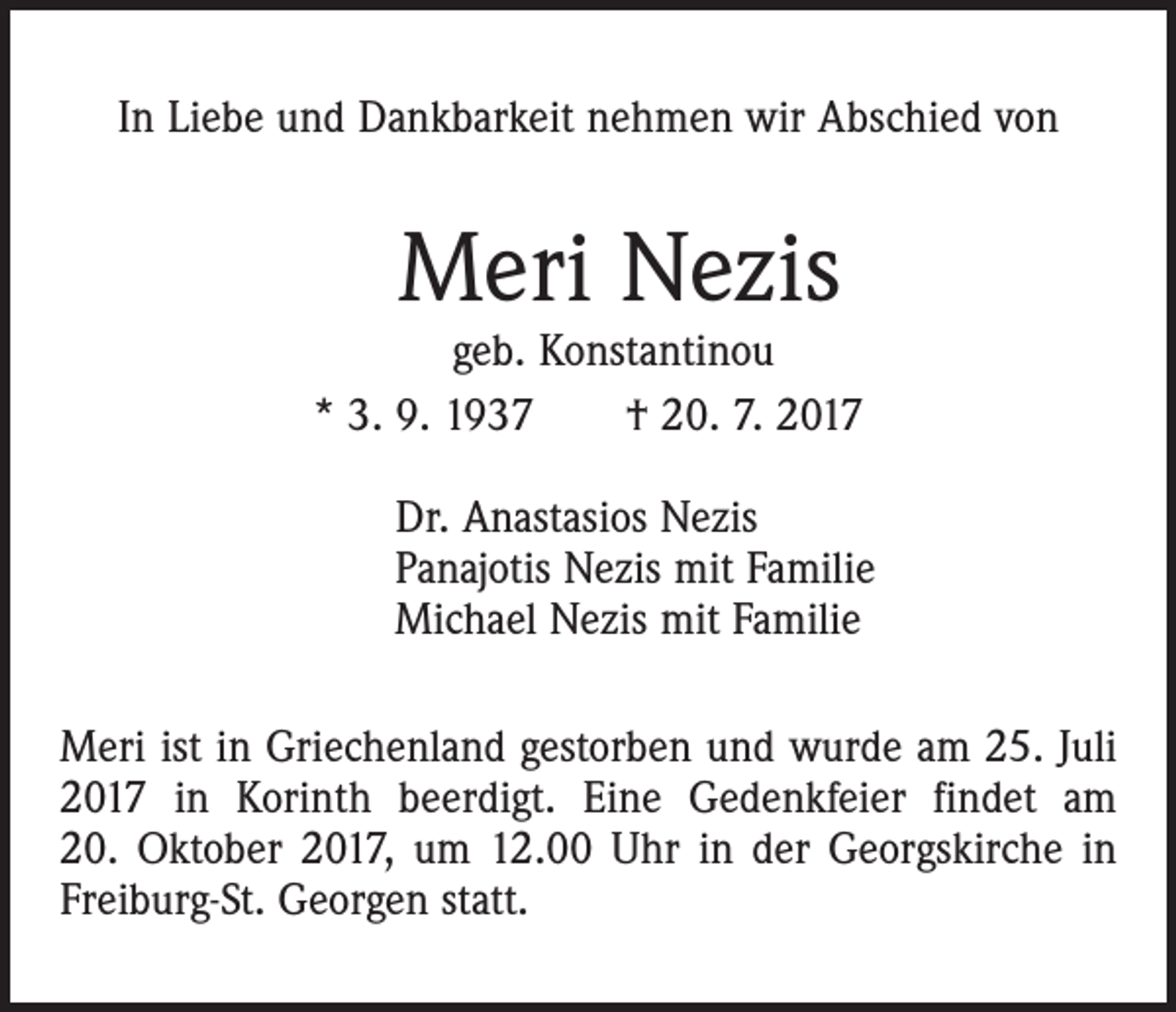 <p>In Liebe und Dankbarkeit nehmen wir Abschied von</p><p>Meri Nezis</p><p>geb. Konstantinou<br />* 3. 9. 1937 † 20. 7. 2017<br />Dr. Anastasios Nezis<br />Panajotis Nezis mit Familie<br />Michael Nezis mit Familie<br />Meri ist in Griechenland gestorben und wurde am 25. Juli<br />2017 in Korinth beerdigt. Eine Gedenkfeier findet am<br />20. Oktober 2017, um 12.00 Uhr in der Georgskirche in<br />Freiburg-St. Georgen statt.</p>