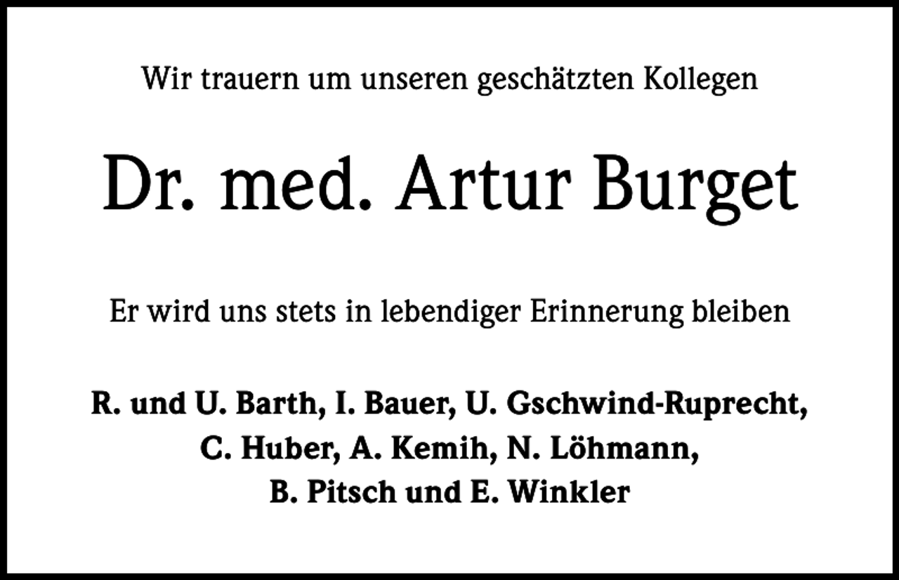 <p>Wir trauern um unseren geschätzten Kollegen</p><p>Dr. med. Artur Burget<br />Er wird uns stets in lebendiger Erinnerung bleiben<br />R. und U. Barth, I. Bauer, U. Gschwind-Ruprecht,<br />C. Huber, A. Kemih, N. Löhmann,<br />B. Pitsch und E. Winkler</p>