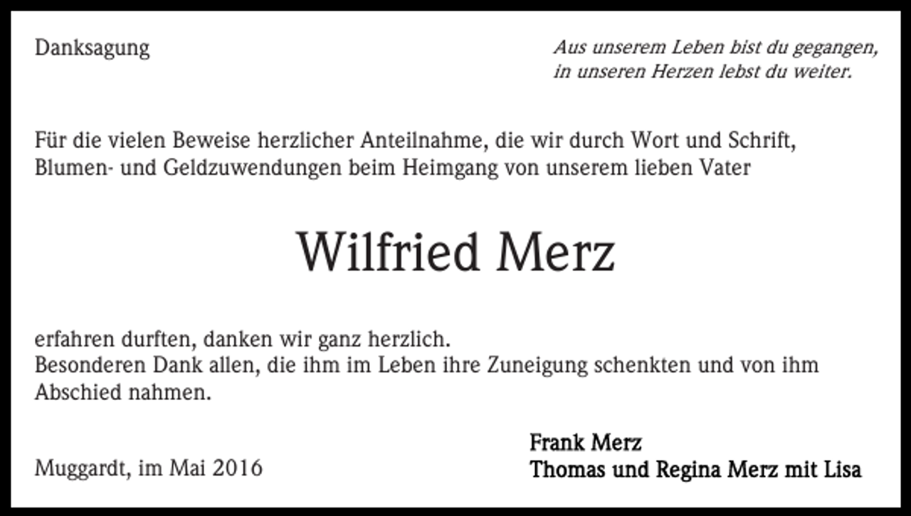 <p>Danksagung</p><p>Aus unserem Leben bist du gegangen,<br />in unseren Herzen lebst du weiter.</p><p>Für die vielen Beweise herzlicher Anteilnahme, die wir durch Wort und Schrift,<br />Blumen- und Geldzuwendungen beim Heimgang von unserem lieben Vater</p><p>Wilfried Merz<br />erfahren durften, danken wir ganz herzlich.<br />Besonderen Dank allen, die ihm im Leben ihre Zuneigung schenkten und von ihm<br />Abschied nahmen.<br />Muggardt, im Mai 2016</p>
