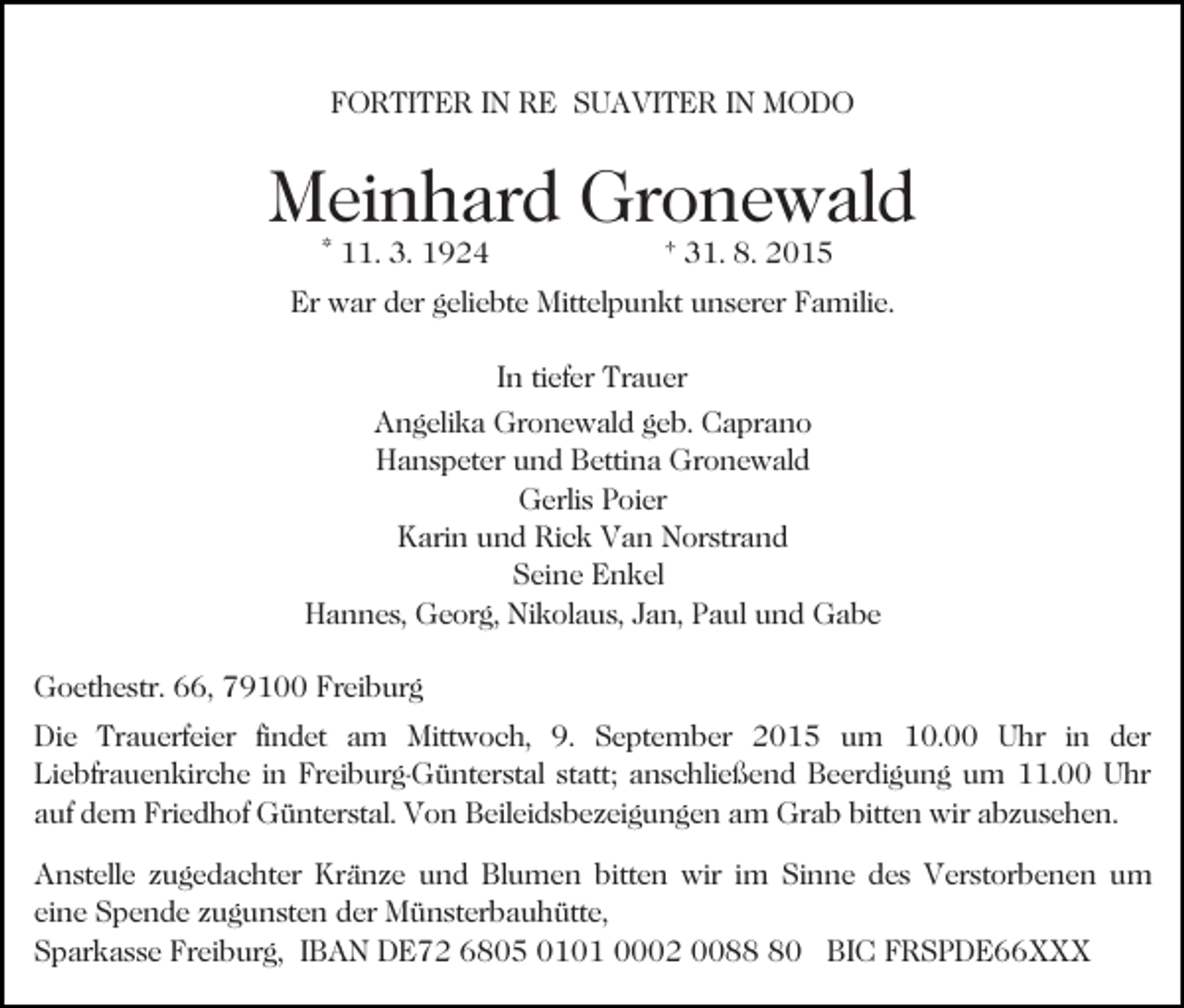 <p>FORTITER IN RE SUAVITER IN MODO</p><p>Meinhard Gronewald<br />* 11. 3. 1924</p><p>† 31. 8. 2015</p><p>Er war der geliebte Mittelpunkt unserer Familie.<br />In tiefer Trauer<br />Angelika Gronewald geb. Caprano<br />Hanspeter und Bettina Gronewald<br />Gerlis Poier<br />Karin und Rick Van Norstrand<br />Seine Enkel<br />Hannes, Georg, Nikolaus, Jan, Paul und Gabe<br />Goethestr. 66, 79100 Freiburg<br />Die Trauerfeier findet am Mittwoch, 9. September 2015 um 10.00 Uhr in der<br />Liebfrauenkirche in Freiburg-Günterstal statt; anschließend Beerdigung um 11.00 Uhr<br />auf dem Friedhof Günterstal. Von Beileidsbezeigungen am Grab bitten wir abzusehen.<br />Anstelle zugedachter Kränze und Blumen bitten wir im Sinne des Verstorbenen um<br />eine Spende zugunsten der Münsterbauhütte,<br />Sparkasse Freiburg, IBAN DE72 6805 0101 0002 0080 BIC FRSPDE66XXX</p>
