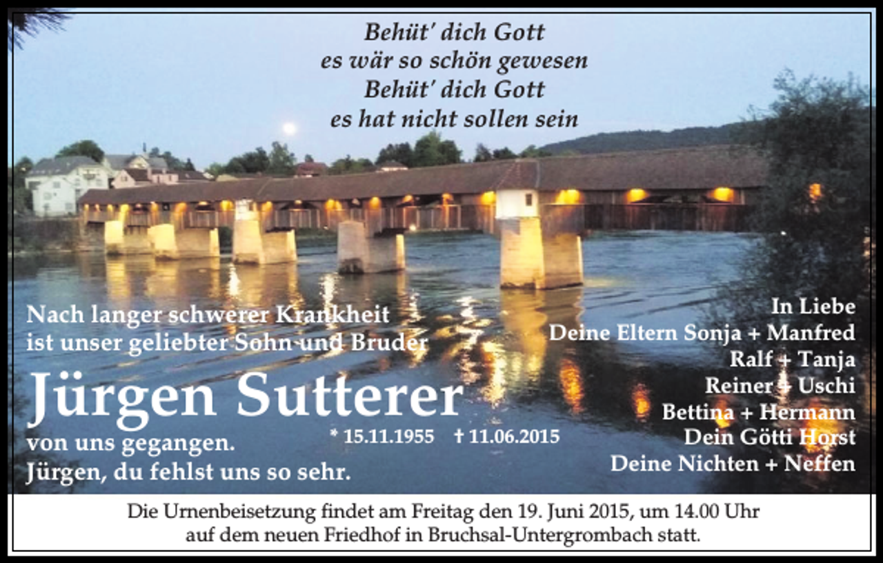<p>Behüt' dich Gott<br />es wär so schön gewesen<br />Behüt' dich Gott<br />es hat nicht sollen sein</p><p>In Liebe<br />Deine Eltern Sonja + Manfred<br />Ralf + Tanja<br />Reiner + Uschi<br />Bettina + Hermann<br />*<br />15.11.1955<br />†<br />11.06.2015<br />Dein Götti Horst<br />von uns gegangen.<br />Deine<br />Nichten<br />+ Neffen<br />Jürgen, du fehlst uns so sehr.</p><p>Nach langer schwerer Krankheit<br />ist unser geliebter Sohn und Bruder</p><p>Jürgen Sutterer</p><p>Die Urnenbeisetzung findet am Freitag den 19. Juni 2015, um 14.00 Uhr<br />auf dem neuen Friedhof in Bruchsal-Untergrombach statt.</p>