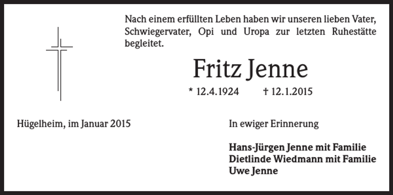 <p>Nach einem erfüllten Leben haben wir unseren lieben Vater,<br />Schwiegervater, Opi und Uropa zur letzten Ruhestätte<br />begleitet.</p><p>Fritz Jenne<br />* 12.4.1924<br />Hügelheim, im Januar 2015</p><p>† 12.1.2015</p><p>In ewiger Erinnerung<br />Hans-Jürgen Jenne mit Familie<br />Dietlinde Wiedmann mit Familie<br />Uwe Jenne</p>