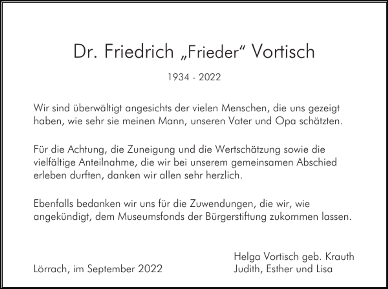<p>Dr. Friedrich „Frieder“ Vortisch<br />1934 - 2022</p><p>Wir sind überwältigt angesichts der vielen Menschen, die uns gezeigt<br />haben, wie sehr sie meinen Mann, unseren Vater und Opa schätzten.<br />Für die Achtung, die Zuneigung und die Wertschätzung sowie die<br />vielfältige Anteilnahme, die wir bei unserem gemeinsamen Abschied<br />erleben durften, danken wir allen sehr herzlich.<br />Ebenfalls bedanken wir uns für die Zuwendungen, die wir, wie<br />angekündigt, dem Museumsfonds der Bürgerstiftung zukommen lassen.</p><p>Lörrach, im September 2022</p><p>Helga Vortisch geb. Krauth<br />Judith, Esther und Lisa</p>